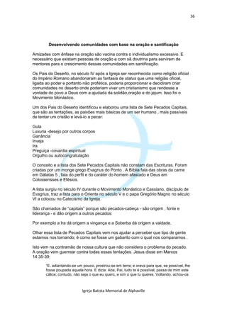 36




        Desenvolvendo comunidades com base na oração e santificação

Amizades com ênfase na oração são vacina contra o individualismo excessivo. E
necessário que existam pessoas de oração e com sã doutrina para servirem de
mentores para o crescimento dessas comunidades em santificação.

Os Pais do Deserto, no século IV após a Igreja ser reconhecida como religião oficial
do Império Romano abandonaram as fantasia de status que uma religião oficial,
ligada ao poder e portanto não profética, poderia proporcionar e decidiram criar
comunidades no deserto onde poderiam viver um cristianismo que rendesse a
vontade do povo a Deus com a ajudada da solidão,oração e do jejum. Isso foi o
Movimento Monástico.

Um dos Pais do Deserto identificou e elaborou uma lista de Sete Pecados Capitais,
que são as tentações, as paixões mais básicas de um ser humano , mais passíveis
de tentar um cristão e levá-lo a pecar:

Gula
Luxuria -desejo por outros corpos
Ganância
Inveja
Ira
Preguiça -covardia espiritual
Orgulho ou autocongratulação

O conceito e a lista dos Sete Pecados Capitais não constam das Escrituras. Foram
criadas por um monge grego Evagrius do Ponto . A Bíblia fala das obras da carne
em Gálatas 5 , fala do perfil e do caráter do homem afastado e Deus em
Colossensses e Efésios.

A lista surgiu no século IV durante o Movimento Monástico e Cassiano, discípulo de
Evagrius, traz a lista para o Oriente no século V e o papa Gregório Magno no século
VI a colocou no Catecismo da Igreja.

São chamados de “capitais” porque são pecados-cabeça - são origem , fonte e
liderança - e dão origem a outros pecados:

Por exemplo a Ira dá origem a vingança e a Soberba dá origem a vaidade.

Olhar essa lista de Pecados Capitais vem nos ajudar a perceber que tipo de gente
estamos nos tornando; é como se fosse um gabarito com o qual nos comparamos .

Isto vem na contramão de nossa cultura que não considera o problema do pecado.
A oração vem guerrear contra todas essas tentações. Jesus disse em Marcos
14:35-39:

       “E, adiantando-se um pouco, prostrou-se em terra; e orava para que, se possível, lhe
       fosse poupada aquela hora. E dizia: Aba, Pai, tudo te é possível; passa de mim este
       cálice; contudo, não seja o que eu quero, e sim o que tu queres. Voltando, achou-os



                            Igreja Batista Memorial de Alphaville
 
