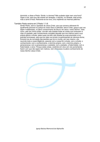 37



      dormindo; e disse a Pedro: Simão, tu dormes? Não pudeste vigiar nem uma hora?
      Vigiai e orai, para que não entreis em tentação; o espírito, na verdade, está pronto,
      mas a carne é fraca. Retirando-se de novo, orou repetindo as mesmas palavras.”

Também Pedro ensina em 2 Pedro 1:1-8:
      Simão Pedro, servo e apóstolo de Jesus Cristo, aos que conosco obtiveram fé
      igualmente preciosa na justiça do nosso Deus e Salvador Jesus Cristo, graça e paz vos
      sejam multiplicadas, no pleno conhecimento de Deus e de Jesus, nosso Senhor. Visto
      como, pelo seu divino poder, nos têm sido doadas todas as coisas que conduzem à
      vida e à piedade, pelo conhecimento completo daquele que nos chamou para a sua
      própria glória e virtude, pelas quais nos têm sido doadas as suas preciosas e mui
      grandes promessas, para que por elas vos torneis co-participantes da natureza divina,
      livrando-vos da corrupção das paixões que há no mundo, por isso mesmo, vós,
      reunindo toda a vossa diligência, associai com a vossa fé a virtude; com a virtude, o
      conhecimento; com o conhecimento, o domínio próprio; com o domínio próprio, a
      perseverança; com a perseverança, a piedade; com a piedade, a fraternidade; com a
      fraternidade, o amor. Porque estas coisas, existindo em vós e em vós aumentando,
      fazem com que não sejais nem inativos, nem infrutuosos no pleno conhecimento de
      nosso Senhor Jesus Cristo.




                           Igreja Batista Memorial de Alphaville
 