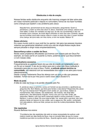 38



                             Obstáculos à vida de oração.

Nossas feridas serão obstáculos enquanto não tivermos coragem de falar sobre elas
em nosso momento particular e depois no comunitário,Temos de nos fazer humildes
como crianças que expõem o seu problema para Jesus:

       Naquela hora, aproximaram-se de Jesus os discípulos, perguntando: Quem é,
       porventura, o maior no reino dos céus? E Jesus, chamando uma criança, colocou-a no
       meio deles. E disse: Em verdade vos digo que, se não vos converterdes e não vos
       tornardes como crianças, de modo algum entrareis no reino dos céus. Portanto, aquele
       que se humilhar como esta criança, esse é o maior no reino dos céus. E quem receber
       uma criança, tal como esta, em meu nome, a mim me recebe. Mateus 18

Nosso ativismo
Em nosso mundo você é o que você faz (ou ganha). Isto gera nas pessoas impulsos
violentos que geralmente trabalham contra sua vida de oração.Nossa oração deve
sempre preceder e dirigir nosso empreendedorismo.

Desconfiança sobre o caráter de Deus.
Muitas vezes projetamos dificuldades que tivemos com nossos pais em Deus.Por
exemplo, se nosso pai foi um ausente ou tirano, podemos achar que Deus também
o é em nossas vidas.

Individualismo excessivo
Frequentemente as pessoas fazem de sua vida de oração um isolamento social –
um fim em si mesmo. O ato de me retirar para orar e estar com Deus (solitude) é
necessário para que eu ouça a Deus. Porém, a solitude sempre termina na
comunidade, nos relaciona com as necessidades dos outros e nos abre para novos
relacionamentos.
Desde o Antigo Testamento Deus faz aliança com um povo e não com pessoas
isoladas: Tomar-vos-ei por meu povo e serei vosso Deus (Êxodo 6:7)

Medo da poda
A falta de visão da Graça e do perdão oferecido pelo Pai.

       E, pondo-se Jesus a caminho, correu um homem ao seu encontro e, ajoelhando-se,
       perguntou-lhe: Bom Mestre, que farei para herdar a vida eterna? Respondeu-lhe Jesus:
       Por que me chamas bom? Ninguém é bom senão um, que é Deus. Sabes os
       mandamentos: Não matarás, não adulterarás, não furtarás, não dirás falso
       testemunho, não defraudarás ninguém, honra a teu pai e tua mãe. Então, ele
       respondeu: Mestre, tudo isso tenho observado desde a minha juventude. E Jesus,
       fitando-o, o amou e disse: Só uma coisa te falta: Vai, vende tudo o que tens, dá-o aos
       pobres e terás um tesouro no céu; então, vem e segue-me. Ele, porém, contrariado
       com esta palavra, retirou-se triste, porque era dono de muitas propriedades. Marcos
       10:17-22

Vãs repetições
Ricardo Barbosa nos ensina:

       “O problema das vãs repetições não está na nossa necessidade de suplicar a até
       mesmo insistir por elas diante de Deus, mas no conceito falso de que é a nossa
       insistência que abre os ouvidos de Deus.. Quando agimos assim, colocamos na oração



                            Igreja Batista Memorial de Alphaville
 