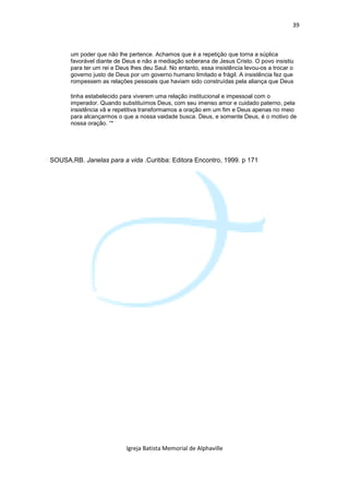 39



      um poder que não lhe pertence. Achamos que é a repetição que torna a súplica
      favorável diante de Deus e não a mediação soberana de Jesus Cristo. O povo insistiu
      para ter um rei e Deus lhes deu Saul. No entanto, essa insistência levou-os a trocar o
      governo justo de Deus por um governo humano limitado e frágil. A insistência fez que
      rompessem as relações pessoais que haviam sido construídas pela aliança que Deus

      tinha estabelecido para viverem uma relação institucional e impessoal com o
      imperador. Quando substituímos Deus, com seu imenso amor e cuidado paterno, pela
      insistência vã e repetitiva transformamos a oração em um fim e Deus apenas no meio
      para alcançarmos o que a nossa vaidade busca. Deus, e somente Deus, é o motivo de
      nossa oração. “*




SOUSA,RB. Janelas para a vida .Curitiba: Editora Encontro, 1999. p 171




                           Igreja Batista Memorial de Alphaville
 