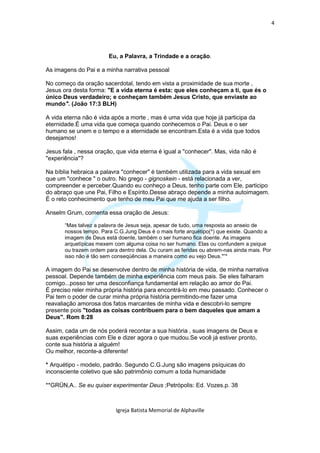 4




                        Eu, a Palavra, a Trindade e a oração.

As imagens do Pai e a minha narrativa pessoal

No começo da oração sacerdotal, tendo em vista a proximidade de sua morte ,
Jesus ora desta forma: "E a vida eterna é esta: que eles conheçam a ti, que és o
único Deus verdadeiro; e conheçam também Jesus Cristo, que enviaste ao
mundo". (João 17:3 BLH)

A vida eterna não é vida após a morte , mas é uma vida que hoje já participa da
eternidade.É uma vida que começa quando conhecemos o Pai. Deus e o ser
humano se unem e o tempo e a eternidade se encontram.Esta é a vida que todos
desejamos!

Jesus fala , nessa oração, que vida eterna é igual a "conhecer". Mas, vida não é
"experiência"?

Na bíblia hebraica a palavra "conhecer" é também utilizada para a vida sexual em
que um "conhece " o outro. No grego - gignoskein - está relacionada a ver,
compreender e perceber.Quando eu conheço a Deus, tenho parte com Ele, participo
do abraço que une Pai, Filho e Espírito.Desse abraço depende a minha autoimagem.
É o reto conhecimento que tenho de meu Pai que me ajuda a ser filho.

Anselm Grum, comenta essa oração de Jesus:

       “Mas talvez a palavra de Jesus seja, apesar de tudo, uma resposta ao anseio de
       nossos tempo. Para C.G.Jung Deus é o mais forte arquétipo(*) que existe. Quando a
       imagem de Deus está doente, também o ser humano fica doente. As imagens
       arquetípicas mexem com alguma coisa no ser humano. Elas ou confundem a psique
       ou trazem ordem para dentro dela. Ou curam as feridas ou abrem-nas ainda mais. Por
       isso não é tão sem conseqüências a maneira como eu vejo Deus."”*

A imagem do Pai se desenvolve dentro de minha história de vida, de minha narrativa
pessoal. Depende também de minha experiência com meus pais. Se eles falharam
comigo...posso ter uma desconfiança fundamental em relação ao amor do Pai.
É preciso reler minha própria história para encontrá-lo em meu passado. Conhecer o
Pai tem o poder de curar minha própria história permitindo-me fazer uma
reavaliação amorosa dos fatos marcantes de minha vida e descobri-lo sempre
presente pois "todas as coisas contribuem para o bem daqueles que amam a
Deus". Rom 8:28

Assim, cada um de nós poderá recontar a sua história , suas imagens de Deus e
suas experiências com Ele e dizer agora o que mudou.Se você já estiver pronto,
conte sua história a alguém!
Ou melhor, reconte-a diferente!

* Arquétipo - modelo, padrão. Segundo C.G.Jung são imagens psíquicas do
inconsciente coletivo que são patrimônio comum a toda humanidade

**GRÜN,A.. Se eu quiser experimentar Deus ;Petrópolis: Ed. Vozes.p. 38



                           Igreja Batista Memorial de Alphaville
 