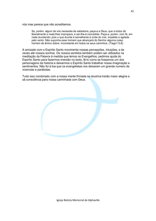 41



nós mas parece que não acreditamos.

       Se, porém, algum de vós necessita de sabedoria, peça-a a Deus, que a todos dá
       liberalmente e nada lhes impropera; e ser-lhe-á concedida. Peça-a, porém, com fé, em
       nada duvidando; pois o que duvida é semelhante à onda do mar, impelida e agitada
       pelo vento. Não suponha esse homem que alcançará do Senhor alguma coisa;
       homem de ânimo dobre, inconstante em todos os seus caminhos. (Tiago1:5-8)

A amizade com o Espírito Santo movimenta nossas percepções, intuições, e às
vezes até nossos sonhos. Os nossos sentidos também podem ser utilizados na
meditação da Palavra à medida que lemos os Evangelhos; pedimos ajuda do
Espírito Santo para fazermos imersão no texto, lê-lo como se fossemos um dos
personagens da historia e deixarmos o Espírito Santo trabalhar nossa imaginação e
sentimentos. Não foi à toa que os evangelistas nos deixaram um grande numero de
vivencias e parábolas.

Tudo isso combinado com a nossa mente firmada na doutrina trarão maior alegria e
sã consciência para nossa caminhada com Deus.




                           Igreja Batista Memorial de Alphaville
 