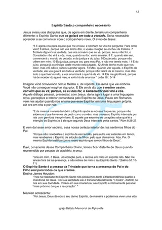 42



                      Espírito Santo,o companheiro necessário

Jesus avisou aos discípulos que, de agora em diante, teriam um companheiro
diferente: o Espírito Santo que os guiará em toda a verdade. Seria necessário
aprender a se comunicar com o companheiro novo. O aviso de Jesus:

       “5 E agora vou para aquele que me enviou; e nenhum de vós me pergunta: Para onde
       vais? 6 Antes, porque isto vos tenho dito, o vosso coração se encheu de tristeza. 7
       Todavia digo-vos a verdade, que vos convém que eu vá; porque, se eu não for, o
       Consolador não virá a vós; mas, quando eu for, vo-lo enviarei. 8 E, quando ele vier,
       convencerá o mundo do pecado, e da justiça e do juízo. 9 Do pecado, porque não
       crêem em mim; 10 Da justiça, porque vou para meu Pai, e não me vereis mais; 11 E do
       juízo, porque já o príncipe deste mundo está julgado. 12 Ainda tenho muito que vos
       dizer, mas vós não o podeis suportar agora. 13 Mas, quando vier aquele, o Espírito de
       verdade, ele vos guiará em toda a verdade; porque não falará de si mesmo, mas dirá
       tudo o que tiver ouvido, e vos anunciará o que há de vir. 14 Ele me glorificará, porque
       há de receber do que é meu, e vo-lo há de anunciar.” João 16 : 5-14

Imagine você convivendo com o Mestre e, de repente, Ele avisa que vai embora.
Você não consegue imaginar algo pior. E Ele ainda diz que é melhor assim:
convém que eu vá; porque, se eu não for, o Consolador não virá a vós.
Aquele diálogo pessoal, presencial, com Jesus, daria agora lugar a uma linguagem
nova, perceptiva e interior comandada pelo Espírito de Deus. Paulo em Romanos
vem nos ajudar quando nos ensina que esse Espírito tem uma linguagem própria,
ele ora em nós e por nós:

       “E da mesma maneira também o Espírito ajuda as nossas fraquezas; porque não
       sabemos o que havemos de pedir como convém, mas o mesmo Espírito intercede por
       nós com gemidos inexprimíveis. E aquele que examina os corações sabe qual é a
       intenção do Espírito; e é ele que segundo Deus intercede pelos santos.” Rom 8:26-27

E vem daí esse amor secreto, essa nossa certeza interior de nos sentirmos filhos do
Pai:
       “Porque não recebestes o espírito de escravidão, para outra vez estardes em temor,
       mas recebestes o Espírito de adoção de filhos, pelo qual clamamos: Aba, Pai. O
       mesmo Espírito testifica com o nosso espírito que somos filhos de Deus“.

Davi, consciente desse Companheiro Divino, temeu ficar distante de Deus quando
repreendido por pecado de adultério, e orou:

       “Cria em mim, ó Deus, um coração puro, e renova em mim um espírito reto. Não me
       lances fora da tua presença, e não retires de mim o teu Espírito Santo .“(Salmo 51:10-
       11).
O Espírito Santo é a pessoa da Trindade que torna a presença do Pai e do
Filho real para todos os que cremos.
Ensina James Houston:
       “Pois na realidade do Espírito Santo nós possuímos tanto a transcendência quanto a
       imanência de Deus. Em sua santidade ele é transcendentalmente “o Outro”, distinto de
       nós em sua divindade. Porém em sua imanência, seu Espirito é intimamente pessoal
       “mais próximo do que a respiração”. *

Nouwen acrescenta:
       “Por Jesus, Deus dá-nos o seu divino Espírito, de maneira a podermos viver uma vida



                            Igreja Batista Memorial de Alphaville
 