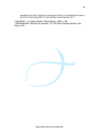 43



      semelhante à de Deus. O Espírito é a respiração de Deus. É a intimidade entre Jesus e
      seu Pai. É a divina comunhão. É o amor de Deus a atuar dentro de nós.”**

* HOUSTON, J - A oração .Brasília: Editora Palavra, 2009. p. 156
** NOUWEN,HJM - Mosaicos do presente. “2ª”; São Paulo: Edições Paulinas. São
Paulo. p.125




                          Igreja Batista Memorial de Alphaville
 