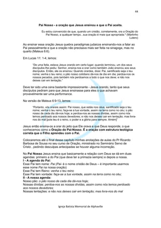 44



           Pai Nosso - a oração que Jesus ensinou e que o Pai aceita.

             Eu estou convencido de que, quando um cristão, corretamente, ora a Oração do
                Pai Nosso, a qualquer tempo...sua oração é mais que apropriada.* (Martinho
                                                                                   Lutero)

Ao ensinar essa oração Jesus quebra paradigmas judaicos ensinando-nos a falar ao
Pai pessoalmente e que a oração não precisava mais ser feita na sinagoga, mas no
quarto (Mateus 6:6).

Em Lucas 11: 1-4, lemos:

      “De uma feita, estava Jesus orando em certo lugar; quando terminou, um dos seus
      discípulos lhe pediu: Senhor, ensina-nos a orar como também João ensinou aos seus
      discípulos. Então, ele os ensinou: Quando orardes, dizei: Pai, santificado seja o teu
      nome; venha o teu reino; o pão nosso cotidiano dá-nos de dia em dia; perdoa-nos os
      nossos pecados, pois também nós perdoamos a todo o que nos deve; e não nos
      deixes cair em tentação.”

Deve ter sido uma cena bastante impressionante - Jesus orando, tanto que seus
discípulos pediram para que Jesus ensinasse para eles o que achavam
provavelmente ser uma performance.

Na versão de Mateus 6:9-13, lemos:

      “Portanto, vós orareis assim: Pai nosso, que estás nos céus, santificado seja o teu
      nome; venha o teu reino; faça-se a tua vontade, assim na terra como no céu; o pão
      nosso de cada dia dá-nos hoje; e perdoa-nos as nossas dívidas, assim como nós
      temos perdoado aos nossos devedores; e não nos deixes cair em tentação; mas livra-
      nos do mal [pois teu é o reino, o poder e a glória para sempre. Amém]”

Jesus então ensina-os a orar do jeito que Ele orava e que Deus responde, o que
conhecemos como a Oração do Pai-Nosso. É a oração com estrutura teológica
correta que o Filho aprendeu com o Pai.

Colocaremos até o final desse capítulo minhas anotações de aulas do Pr Ricardo
Barbosa de Sousa no seu curso de Oração, ministrado no Seminário Servo de
Cristo , pedindo desculpas antecipadas se houver alguma incorreção.

No Pai Nosso Jesus ensina que basicamente a relação com Deus se dá em duas
agendas: primeiro a do Pai (que deve ter a primazia sempre) e depois a nossa.
I - A agenda do Pai:
Esse Pai tem nome: Pai (Pai- é o nome cristão de Deus – é importante usarmos
esse nome Pai na nossa oração)
Esse Pai tem Reino: venha o teu reino
Esse Pai tem vontade: faça-se a tua vontade, assim na terra como no céu;
II - A nossa agenda:
Nosso pão: o pão nosso de cada dia dá-nos hoje;
Nossas dívidas: perdoa-nos as nossas dívidas, assim como nós temos perdoado
aos nossos devedores;
Nossas tentações: e não nos deixes cair em tentação; mas livra-nos do mal




                           Igreja Batista Memorial de Alphaville
 