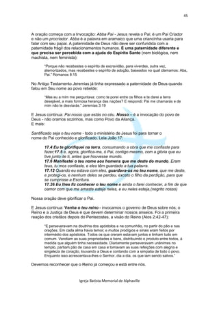 45



A oração começa com a Invocação: Abba Pai - Jesus revela o Pai; é um Pai Criador
e não um procriador. Abba é a palavra em aramaico que uma criancinha usaria para
falar com seu papai. A paternidade de Deus não deve ser confundida com a
paternidade frágil dos relacionamentos humanos. É uma paternidade diferente e
que precisa ser percebida com a ajuda do Espírito Santo (nem biológica, nem
machista, nem feminista):

       “Porque não recebestes o espírito de escravidão, para viverdes, outra vez,
       atemorizados, mas recebestes o espírito de adoção, baseados no qual clamamos: Aba,
       Pai.” Romanos 8:15

No Antigo Testamento Jeremias já tinha expressado a paternidade de Deus quando
falou em Seu nome ao povo rebelde:

       “Mas eu a mim me perguntava: como te porei entre os filhos e te darei a terra
       desejável, a mais formosa herança das nações? E respondi: Pai me chamarás e de
       mim não te desviarás.” Jeremias 3:19

E Jesus continua: Pai nosso que estás no céu. Nosso – é a invocação do povo de
Deus - não oramos sozinhos, mas como Povo da Aliança.
E mais:

Santificado seja o teu nome - todo o ministério de Jesus foi para tornar o
nome do Pai conhecido e glorificado. Leia João 17:

       17.4 Eu te glorifiquei na terra, consumando a obra que me confiaste para
       fazer;17.5 e, agora, glorifica-me, ó Pai, contigo mesmo, com a glória que eu
       tive junto de ti, antes que houvesse mundo.
       17.6 Manifestei o teu nome aos homens que me deste do mundo. Eram
       teus, tu mos confiaste, e eles têm guardado a tua palavra.
       17.12 Quando eu estava com eles, guardava-os no teu nome, que me deste,
       e protegi-os, e nenhum deles se perdeu, exceto o filho da perdição, para que
       se cumprisse a Escritura.
       17.26 Eu lhes fiz conhecer o teu nome e ainda o farei conhecer, a fim de que
       oamor com que me amaste esteja neles, e eu neles esteja.(negrito nosso)

Nossa oração deve glorificar o Pai.

E Jesus continua: Venha o teu reino - invocamos o governo de Deus sobre nós; o
Reino e a Justiça de Deus é que devem determinar nossos anseios. Foi a primeira
reação dos cristãos depois do Pentecostes, a visão do Reino (Atos 2:42-47):

       “E perseveravam na doutrina dos apóstolos e na comunhão, no partir do pão e nas
       orações. Em cada alma havia temor; e muitos prodígios e sinais eram feitos por
       intermédio dos apóstolos. Todos os que creram estavam juntos e tinham tudo em
       comum. Vendiam as suas propriedades e bens, distribuindo o produto entre todos, à
       medida que alguém tinha necessidade. Diariamente perseveravam unânimes no
       templo, partiam pão de casa em casa e tomavam as suas refeições com alegria e
       singeleza de coração, louvando a Deus e contando com a simpatia de todo o povo.
       Enquanto isso acrescentava-lhes o Senhor, dia a dia, os que iam sendo salvos.”

Devemos reconhecer que o Reino já começou e está entre nós.


                           Igreja Batista Memorial de Alphaville
 