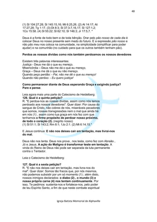 48



(1) Sl 104:27,28; Sl 145:15,16; Mt 6:25,26. (2) At 14:17; At
17:27,28; Tg 1:17. (3) Dt 8:3; Sl 37:3-7,16,17; Sl 127:1,2;
1Co 15:58. (4) Sl 55:22; Sl 62:10; Sl 146:3; Jr 17:5,7. *

Deus é a fonte de todo bem e de toda bênção. Orar pelo pão nosso de cada dia é
colocar Deus no nosso presente sem medo do futuro. E a expressão pão nosso e
não pão meu nos coloca na comunidade, na simplicidade (simplificar para poder
ajudar) e na comunhão (no cuidado para que os outros também tenham pão).

Perdoa as nossas dívidas como nós também perdoamos os nossos devedores

Existem três palavras interessantes:
Justiça - Deus me dá o que eu mereço.
Misericórdia – Deus não me dá o que eu mereço.
Graça – Deus me dá o que eu não mereço.
Quando peço perdão: - Pai, não me dê o que eu mereço!
Quando não perdoo: - Eu quero justiça!

Como permanecer diante de Deus esperando Graça e exigindo justiça?
Pare e pense.

Leia agora mais uma parte do Catecismo de Heidelberg:
126. Qual é a quinta petição?
R. "E perdoa-nos as nossas dividas, assim como nós temos
perdoado aos nossos devedores". Quer dizer: Por causa do
sangue de Cristo, não cobres de nós, miseráveis pecadores
que somos, nossas transgressões nem o mal que ainda há
em nós (1) , assim como tua graça em nós fez com que
tenhamos o firme propósito de perdoar nosso próximo,
de todo o coração (2). (negrito nosso)
(1) Sl 51:1; Sl 143:2; Rm 8:1; 1Jo 2:1. (2) Mt 6:14,15.*

E Jesus continua: E não nos deixes cair em tentação, mas livrai-nos
do mal.

Deus não nos tenta. Deus nos prova , nos testa, como fez com Abraão ,
Jó e Jesus. A ação do Maligno é transformar teste em tentação. A
vinda do Reino de Deus não pode ser separada da luta permanente
contra o Tentador.

Leia o Catecismo de Heidelberg:

127. Qual é a sexta petição?
R. "E não nos deixes cair em tentação, mas livra-nos do
mal". Quer dizer: Somos tão fracos que, por nós mesmos,
não podemos subsistir por um só momento (1) ; além disto,
nossos inimigos declarados: o diabo (2) , o mundo (3) e
nossa própria carne (4) nos tentam continuamente. Por
isso, Te pedimos: sustenta-nos e fortalece-nos, pelo poder
de teu Espírito Santo, a fim de que neste combate espiritual



                           Igreja Batista Memorial de Alphaville
 