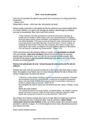 5



                              Orar - com ou sem pautas

Uma vez me contaram de alguém que queria orar e procurava um amigo para fazer
companhia.
- Vamos orar?
Respondeu o amigo: - Acho que não, não preciso de nada!

Nossa oração ocidental é muito ligada ao fato de queremos que nossa oração tenha
um motivo utilitário, um clamor por situação de doença, desemprego ou qualquer
que seja a necessidade. Mas, leia o que Pedro ensina:

      “5 Que mediante a fé estais guardados na virtude de Deus para a salvação, já
      prestes para se revelar no último tempo, 6 Em que vós grandemente vos alegrais,
      ainda que agora importa, sendo necessário, que estejais por um pouco contristados
      com várias tentações, 7 Para que a prova da vossa fé, muito mais preciosa do que
      o ouro que perece e é provado pelo fogo, se ache em louvor, e honra, e glória, na
      revelação de Jesus Cristo; 8 Ao qual, não o havendo visto, amais; no qual, não o
      vendo agora, mas crendo, vos alegrais com gozo inefável e glorioso; 9 Alcançando
      o fim da vossa fé, a salvação das vossas almas. “ I Pedro 1:5-9

Pedro nos ensina que não estamos soltos no mundo, mas guardados na virtude
(em outra versão - pelo amor de Deus). Nosso Pai nunca é pego de surpresa
quando algo nos acontece. Isso vem dar um novo sentido à nossa oração. Não
precisamos de pauta ou agenda quando vamos orar mas apenas de nosso desejo
de estar na companhia dEle.

Vamos orar pelo prazer de orar - temos licença de estar juntos do Pai até em
silêncio.

Oração não é um meio de cutucarmos Deus lá no Seu trono para fazer algo a nosso
favor. Os pagãos é que faziam isso com seus deuses. Nosso Pai não é omisso mas
sempre chega antes. No salmo 46, lemos:

      “1 DEUS é o nosso refúgio e fortaleza, socorro bem presente na angústia. 2 Portanto
      não temeremos, ainda que a terra se mude, e ainda que os montes se transportem
      para o meio dos mares. 3 Ainda que as águas rujam e se perturbem, ainda que os
      montes se abalem pela sua braveza. “Salmo 46:1-3
      No evangelho de João é Jesus que nos lembra que ele, Jesus, o Pastor, é que
      vai à
      frente das suas ovelhas:
      “4 E, quando tira para fora as suas ovelhas, vai adiante delas, e as ovelhas o seguem,
      porque conhecem a sua voz. 5 Mas de modo nenhum seguirão o estranho, antes
      fugirão dele, porque não conhecem a voz dos estranhos.” João 10:4-5

Se o Pastor vai à frente é porque quer que eu O siga. Não é a ovelha que chama o
Pastor clamando pelo Seu cuidado por elas, mas ao contrário: o Bom Pastor
chama pelo nome às suas ovelhas. Então, em minha oração, devo escutá-Lo para
perceber o caminho a seguir . E a minha oração se torna mais uma atenta escuta do
que mesmo uma fala.

Como James Houston ensina:




                           Igreja Batista Memorial de Alphaville
 