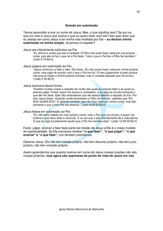 50



                                 Orando em submissão

Temos aprendido a orar no nome de Jesus. Mas, o que significa isso? Se sou eu
que oro mas é Jesus que assina o que eu quero dizer com isto? Isto quer dizer que
eu desejo ser como Jesus e ter minha vida moldada por Ele – eu declaro minha
submissão na minha oração. Já pensou à respeito?

Jesus era inteiramente submisso ao Pai.
       “Eu afirmo a vocês que isto é verdade: O Filho não pode fazer nada por sua própria
       conta, pois ele só faz o que vê o Pai fazer. Tudo o que o Pai faz o Filho faz também,”
       (João 5:19 BLH).

Jesus julgava em submissão ao Pai:
       “Jesus continuou a falar a eles. Ele disse: -Eu não posso fazer nada por minha própria
       conta, mas julgo de acordo com o que o Pai me diz. O meu julgamento é justo porque
       não procuro fazer a minha própria vontade, mas a vontade daquele que me enviou.
       “(João 5:30 BLH)

Jesus ensinava dessa forma:
       “Existem muitas coisas a respeito de vocês das quais eu preciso falar e as quais eu
       preciso julgar. Porém quem me enviou é verdadeiro, e eu digo ao mundo somente o
       que ele me disse. Eles não entenderam que ele estava falando a respeito do Pai. Por
       isso Jesus disse: -Quando vocês levantarem o Filho do Homem, saberão que "EU
       SOU QUEM SOU". E saberão também que não faço nada por minha conta, mas falo
       somente o que o meu Pai me ensinou.” (João 8:26-28 BLH)

Jesus falava em submissão ao Pai:
       “Eu não tenho falado em meu próprio nome, mas o Pai, que me enviou, é quem me
       ordena o que devo dizer e anunciar. E eu sei que o seu mandamento dá a vida eterna.
       O que eu digo é justamente aquilo que o Pai me mandou dizer.” (João 12:49-50 BLH)

Fazer, julgar, ensinar e falar fazia parte da missão de Jesus e Ele é o nosso modelo
de espiritualidade. Se Ele precisava receber “o que fazer”, “o que julgar”, “o que
ensinar” e “o que falar”, nós também precisamos.

Observe Jesus, Ele não tem missão própria, não tem discurso próprio, não tem juízo
próprio, não tem vocação própria.

Assim aprendemos que quando oramos em nome de Jesus nossas orações não são
nossas próprias, mas agora são expressas do ponto de vista de Jesus em nós.




                            Igreja Batista Memorial de Alphaville
 