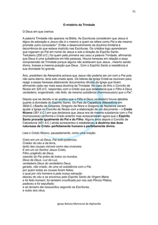51



                                O mistério da Trindade

O Deus em que cremos

A palavra Trindade não aparece na Bíblia. As Escrituras consideram que Jesus é
digno de adoração e Jesus não é o mesmo a quem se refere como Pai e ele mesmo
promete outro consolador”. Então o desenvolvimento da doutrina trinitária é
decorrência do que estava implícito nas Escrituras. Os cristãos logo aprenderam
que rogavam ao Pai em nome de Jesus e sob a direção do Espírito Santo.
Tertuliano (200 d.C.) foi quem pela primeira vez usou a palavra Trindade, afirmando
que Deus é uma substância em três pessoas. Houve heresias em relação a essa
compreensão da Trindade porque alguns não aceitavam que Jesus , mesmo sendo
divino, tivesse a mesma posição que Deus . Com o Espírito Santo a resistência à
sua divindade foi grande.

Ário, presbítero de Alexandria achava que Jesus não poderia ser um com o Pai pois
não seria eterno, teria sido criado após .Os lideres da Igreja Cristã se reuniram para
reagir a essas heresias elaborando documentos oficiais da Igreja que foram
afirmando cada vez mais essa doutrina da Trindade .No caso de Ário o Concílio de
Niceia em 325 d.C. respondeu com o Credo que que estabelecia que o Filho é Deus
verdadeiro, engendrado, não feito; da mesma substância (hommoousion) que o Pai”.

Depois que se decidiu e se aceitou que o Filho é Deus verdadeiro houve debates
quanto à divindade do Espírito Santo. Os Pais da Capadócia (Macedônia em
360d.C.) Basilio de Cesareia, Gregorio de Nisra e Gregorio de Nazianza vieram
ajudar a Igreja no Concílio de Niceia com a elaboração de um documento – o Credo
Niceno (381 d.C.) em que declarava que Jesus era da mesma substancia com o Pai
(homoousios) conforme o Credo anterior mas acrescentaram agora que o Espírito
Santo procede igualmente do Pai e do Filho. Alguns anos depois o Concilio de
Calcedonia (451 d.C.) ainda acrescentou e estabeleceu a doutrina das duas
naturezas de Cristo- perfeitamente humano e perfeitamente divino.

Leia o Credo Niceno, pausadamente, como uma oração:

Creio em um só Deus, Pai todo-poderoso,
Criador do céu e da terra,
tanto das cousas visíveis como das invisíveis.
E em um só Senhor Jesus Cristo,
Filho unigênito de Deus,
nascido do Pai antes de todos os mundos,
Deus de Deus, Luz da Luz,
verdadeiro Deus do verdadeiro Deus,
gerado, não criado, de uma só substância com o Pai,
por quem todas as cousas foram feitas;
o qual por nós homens e pela nossa salvação
desceu do céu e se encarnou pelo Espírito Santo da Virgem Maria
e foi feito homem; foi também crucificado por nós sob Pôncio Pilatos,
padeceu e foi sepultado;
e ao terceiro dia ressuscitou segundo as Escrituras,
e subiu aos céus,



                           Igreja Batista Memorial de Alphaville
 
