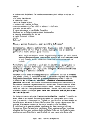 52



e está sentado à direita do Pai e virá novamente em glória a julgar os vivos e os
mortos,
cujo Reino não terá fim.
E no Espírito Santo,
Senhor e Doador da vida,
o qual procede do Pai e do Filho,
que juntamente com o Pai e o Filho é adorado e glorificado;
que falou pelos profetas.
E numa única santa Igreja Cristã e Apostólica.
Confesso um só Batismo para remissão dos pecados,
e espero a ressurreição dos mortos
e a vida do mundo vindouro.
Amém.
Belo, não?

Mas, por que nos debruçarmos sobre o mistério da Trindade?

Em nossa oração adoramos ao Pai em nome de Jesus e no poder do Espírito. Na
Oração Sacerdotal em João 17:20-21 vemos Jesus suplicar para que os salvos
participem da mesma amizade que a Trindade:

       “Minha oração não é apenas por eles. Rogo também por aqueles que crerão em mim,
       por meio da mensagem deles, para que todos sejam um, Pai, como tu estás em mim e
       eu em ti. Que eles também estejam em nós, para que o mundo creia que tu me
       enviaste.”

Normalmente esse versículo é só usado para fins ecumênicos o que prejudica sua
compreensão no estudo da Trindade e seu relacionamento conosco. A Trindade
existe para a criação de uma Linguagem e a oração é a forma como entramos
para participar da comunhão trinitária.

Perichoresis foi o termo inventado para explicar como as três pessoas da Trindade
(Pai, Filho e Espírito) se relacionavam entre si. Esse termo resgata a individualidade
das pessoas assim como insiste em que cada pessoa compartilha da vida das
outras duas. Na ação de cada pessoa da Trindade as outras também estão
presentes. Trindade é comunhão e isso traz repercussão para o ser humano pois
as correntes modernas de pensamento não cristão falam da individualidade do ser
enquanto os cristãos falam de uma comunhão com a Trindade e entre si mesmos.
Deus nos criou para participar dessa amizade da Trindade como Seu povo. É nessa
amizade que descobrimos que Igreja não é uma instituição mas um jeito de ser,
de existir e coexistir.

No desenvolvimento da Igreja, Cristo institui e o Espírito constitui. Comunhão na
igreja não é só as pessoas se reunirem para eventos mas para ter um modo de
relacionamento com fundamento na Trindade em que há mútua ajuda para todos se
transformarem à imagem de Jesus. No Corpo de Cristo somos membros uns dos
outros e lá,no uso de meus dons, é onde eu percebo minha identidade.
É muito importante essa apreciação equilibrada das duas naturezas, divina e
humana, de Cristo. Para parte do catolicismo Cristo parece uma figura nebulosa
situado entre Deus e os santos e abaixo de Maria. Então seu significado humano,
adulto encarnado, fica distante e perde influência para a vida optando-se pela


                           Igreja Batista Memorial de Alphaville
 