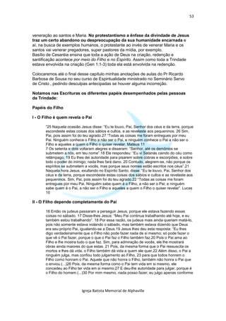 53



veneração ao santos e Maria. No protestantismo a ênfase da divindade de Jesus
traz um certo abandono ou despreocupação da sua humanidade encarnada e
aí, na busca de exemplos humanos, o protestante ao invés de venerar Maria e os
santos vai venerar pregadores, super pastores da mídia, por exemplo.
Basílio de Cesaréia ensina que toda a ação de Deus na criação, redenção e
santificação acontece por meio do Filho e no Espírito. Assim como toda a Trindade
estava envolvida na criação (Gen 1:1-3) toda ela está envolvida na redenção.

Colocaremos até o final desse capítulo minhas anotações de aulas do Pr Ricardo
Barbosa de Sousa no seu curso de Espiritualidade ministrado no Seminário Servo
de Cristo , pedindo desculpas antecipadas se houver alguma incorreção.

Notamos nas Escrituras os diferentes papéis desempenhados pelas pessoas
da Trindade:

Papéis do Filho

I - O Filho é quem revela o Pai

       “25 Naquela ocasião Jesus disse: “Eu te louvo, Pai, Senhor dos céus e da terra, porque
       escondeste estas coisas dos sábios e cultos, e as revelaste aos pequeninos. 26 Sim,
       Pai, pois assim foi do teu agrado.27 “Todas as coisas me foram entregues por meu
       Pai. Ninguém conhece o Filho a não ser o Pai, e ninguém conhece o Pai a não ser o
       Filho e aqueles a quem o Filho o quiser revelar. Mateus 11
       7 Os setenta e dois voltaram alegres e disseram: “Senhor, até os demônios se
       submetem a nós, em teu nome”.18 Ele respondeu: “Eu vi Satanás caindo do céu como
       relâmpago. 19 Eu lhes dei autoridade para pisarem sobre cobras e escorpiões, e sobre
       todo o poder do inimigo; nada lhes fará dano. 20 Contudo, alegrem-se, não porque os
       espíritos se submetem a vocês, mas porque seus nomes estão escritos nos céus”.21
       Naquela hora Jesus, exultando no Espírito Santo, disse: “Eu te louvo, Pai, Senhor dos
       céus e da terra, porque escondeste estas coisas dos sábios e cultos e as revelaste aos
       pequeninos. Sim, Pai, pois assim foi do teu agrado.22 “Todas as coisas me foram
       entregues por meu Pai. Ninguém sabe quem é o Filho, a não ser o Pai; e ninguém
       sabe quem é o Pai, a não ser o Filho e aqueles a quem o Filho o quiser revelar”. Lucas
       10

II - O Filho depende completamente do Pai

       16 Então os judeus passaram a perseguir Jesus, porque ele estava fazendo essas
       coisas no sábado. 17 Disse-lhes Jesus: “Meu Pai continua trabalhando até hoje, e eu
       também estou trabalhando”. 18 Por essa razão, os judeus mais ainda queriam matá-lo,
       pois não somente estava violando o sábado, mas também estava dizendo que Deus
       era seu próprio Pai, igualando-se a Deus.19 Jesus lhes deu esta resposta: “Eu lhes
       digo verdadeiramente que o Filho não pode fazer nada de si mesmo; só pode fazer o
       que vê o Pai fazer, porque o que o Pai faz o Filho também faz.20 Pois o Pai ama ao
       Filho e lhe mostra tudo o que faz. Sim, para admiração de vocês, ele lhe mostrará
       obras ainda maiores do que estas. 21 Pois, da mesma forma que o Pai ressuscita os
       mortos e lhes dá vida, o Filho também dá vida a quem ele quer.22 Além disso, o Pai a
       ninguém julga, mas confiou todo julgamento ao Filho, 23 para que todos honrem o
       Filho como honram o Pai. Aquele que não honra o Filho, também não honra o Pai que
       o enviou.(...)26 Pois, da mesma forma como o Pai tem vida em si mesmo, ele
       concedeu ao Filho ter vida em si mesmo.27 E deu-lhe autoridade para julgar, porque é
       o Filho do homem.(...)30 Por mim mesmo, nada posso fazer; eu julgo apenas conforme



                            Igreja Batista Memorial de Alphaville
 