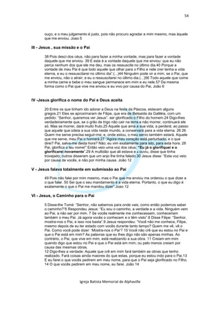 54



       ouço, e o meu julgamento é justo, pois não procuro agradar a mim mesmo, mas àquele
       que me enviou. Joao 5

III - Jesus , sua missão e o Pai

       38 Pois desci dos céus, não para fazer a minha vontade, mas para fazer a vontade
       daquele que me enviou. 39 E esta é a vontade daquele que me enviou: que eu não
       perca nenhum dos que ele me deu, mas os ressuscite no último dia.40 Porque a
       vontade de meu Pai é que todo aquele que olhar para o Filho e nele crer tenha a vida
       eterna, e eu o ressuscitarei no último dia”.(...)44 Ninguém pode vir a mim, se o Pai, que
       me enviou, não o atrair; e eu o ressuscitarei no último dia.(...)56 Todo aquele que come
       a minha carne e bebe o meu sangue permanece em mim e eu nele.57 Da mesma
       forma como o Pai que vive me enviou e eu vivo por causa do Pai, João 6


IV -Jesus glorifica o nome do Pai e Deus aceita

       20 Entre os que tinham ido adorar a Deus na festa da Páscoa, estavam alguns
       gregos.21 Eles se aproximaram de Filipe, que era de Betsaida da Galiléia, com um
       pedido: “Senhor, queremos ver Jesus”. ser glorificado o Filho do homem.24 Digo-lhes
       verdadeiramente que, se o grão de trigo não cair na terra e não morrer, continuará ele
       só. Mas se morrer, dará muito fruto.25 Aquele que ama a sua vida, a perderá; ao passo
       que aquele que odeia a sua vida neste mundo, a conservará para a vida eterna. 26 26
       Quem me serve precisa seguir-me; e, onde estou, o meu servo também estará. Aquele
       que me serve, meu Pai o honrará.27 “Agora meu coração está perturbado, e o que
       direi? Pai, salva-me desta hora? Não; eu vim exatamente para isto, para esta hora. 28
       Pai, glorifica o teu nome!” Então veio uma voz dos céus: “Eu já o glorifiquei e o
       glorificarei novamente”.29 A multidão que ali estava e a ouviu, disse que tinha
       trovejado; outros disseram que um anjo lhe tinha falado.30 Jesus disse: “Esta voz veio
       por causa de vocês, e não por minha causa. João 12

V - Jesus falava totalmente em submissão ao Pai

       49 Pois não falei por mim mesmo, mas o Pai que me enviou me ordenou o que dizer e
       o que falar. 50 Sei que o seu mandamento é a vida eterna. Portanto, o que eu digo é
       exatamente o que o Pai me mandou dizer”.Joao 12

VI - Jesus, o Caminho para o Pai

       5 Disse-lhe Tomé: “Senhor, não sabemos para onde vais; como então podemos saber
       o caminho?”6 Respondeu Jesus: “Eu sou o caminho, a verdade e a vida. Ninguém vem
       ao Pai, a não ser por mim. 7 Se vocês realmente me conhecessem, conheceriam
       também o meu Pai. Já agora vocês o conhecem e o têm visto”.8 Disse Filipe: “Senhor,
       mostra-nos o Pai, e isso nos basta”.9 Jesus respondeu: “Você não me conhece, Filipe,
       mesmo depois de eu ter estado com vocês durante tanto tempo? Quem me vê, vê o
       Pai. Como você pode dizer: ‘Mostra-nos o Pai’? 10 Você não crê que eu estou no Pai e
       que o Pai está em mim? As palavras que eu lhes digo não são apenas minhas. Ao
       contrário, o Pai, que vive em mim, está realizando a sua obra. 11 Creiam em mim
       quando digo que estou no Pai e que o Pai está em mim; ou pelo menos creiam por
       causa das mesmas obras.
       12 Digo-lhes a verdade: Aquele que crê em mim fará também as obras que tenho
       realizado. Fará coisas ainda maiores do que estas, porque eu estou indo para o Pai.13
       E eu farei o que vocês pedirem em meu nome, para que o Pai seja glorificado no Filho.
       14 O que vocês pedirem em meu nome, eu farei. João 14



                            Igreja Batista Memorial de Alphaville
 