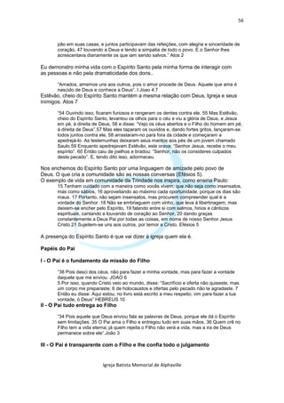56



       pão em suas casas, e juntos participavam das refeições, com alegria e sinceridade de
       coração, 47 louvando a Deus e tendo a simpatia de todo o povo. E o Senhor lhes
       acrescentava diariamente os que iam sendo salvos.” Atos 2

Eu demonstro minha vida com o Espírito Santo pela minha forma de interagir com
as pessoas e não pela dramaticidade dos dons..

       “Amados, amemos uns aos outros, pois o amor procede de Deus. Aquele que ama é
       nascido de Deus e conhece a Deus”. I Joao 4:7
Estêvão, cheio do Espírito Santo mantém a mesma relação com Deus, Igreja e seus
inimigos. Atos 7

       “54 Ouvindo isso, ficaram furiosos e rangeram os dentes contra ele. 55 Mas Estêvão,
       cheio do Espírito Santo, levantou os olhos para o céu e viu a glória de Deus, e Jesus
       em pé, à direita de Deus, 56 e disse: “Vejo os céus abertos e o Filho do homem em pé,
       à direita de Deus”.57 Mas eles taparam os ouvidos e, dando fortes gritos, lançaram-se
       todos juntos contra ele, 58 arrastaram-no para fora da cidade e começaram a
       apedrejá-lo. As testemunhas deixaram seus mantos aos pés de um jovem chamado
       Saulo.59 Enquanto apedrejavam Estêvão, este orava: “Senhor Jesus, recebe o meu
       espírito”. 60 Então caiu de joelhos e bradou: “Senhor, não os consideres culpados
       deste pecado”. E, tendo dito isso, adormeceu.

Nos enchemos do Espírito Santo por uma linguagem de amizade pelo povo de
Deus. O que cria a comunidade são as nossas conversas (Efésios 5).
O exemplo de vida em comunidade da Trindade nos inspira, como ensina Paulo:
       15 Tenham cuidado com a maneira como vocês vivem; que não seja como insensatos,
       mas como sábios, 16 aproveitando ao máximo cada oportunidade, porque os dias são
       maus. 17 Portanto, não sejam insensatos, mas procurem compreender qual é a
       vontade do Senhor. 18 Não se embriaguem com vinho, que leva à libertinagem, mas
       deixem-se encher pelo Espírito, 19 falando entre si com salmos, hinos e cânticos
       espirituais, cantando e louvando de coração ao Senhor, 20 dando graças
       constantemente a Deus Pai por todas as coisas, em nome de nosso Senhor Jesus
       Cristo.21 Sujeitem-se uns aos outros, por temor a Cristo. Efésios 5

A presença do Espírito Santo é que vai dizer à igreja quem ela é.

Papéis do Pai

I - O Pai é o fundamento da missão do Filho

       “38 Pois desci dos céus, não para fazer a minha vontade, mas para fazer a vontade
       daquele que me enviou. JOAO 6
       5 Por isso, quando Cristo veio ao mundo, disse: “Sacrifício e oferta não quiseste, mas
       um corpo me preparaste; 6 de holocaustos e ofertas pelo pecado não te agradaste. 7
       Então eu disse: Aqui estou, no livro está escrito a meu respeito; vim para fazer a tua
       vontade, ó Deus” HEBREUS 10
II - O Pai tudo entrega ao Filho

       “34 Pois aquele que Deus enviou fala as palavras de Deus, porque ele dá o Espírito
       sem limitações. 35 O Pai ama o Filho e entregou tudo em suas mãos. 36 Quem crê no
       Filho tem a vida eterna; já quem rejeita o Filho não verá a vida, mas a ira de Deus
       permanece sobre ele”.João 3

III - O Pai é transparente com o Filho e lhe confia todo o julgamento


                            Igreja Batista Memorial de Alphaville
 