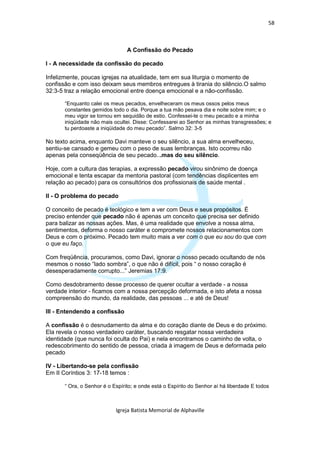 58



                                 A Confissão do Pecado

I - A necessidade da confissão do pecado

Infelizmente, poucas igrejas na atualidade, tem em sua liturgia o momento de
confissão e com isso deixam seus membros entregues à tirania do silêncio.O salmo
32:3-5 traz a relação emocional entre doença emocional e a não-confissão.

       “Enquanto calei os meus pecados, envelheceram os meus ossos pelos meus
       constantes gemidos todo o dia. Porque a tua mão pesava dia e noite sobre mim; e o
       meu vigor se tornou em sequidão de estio. Confessei-te o meu pecado e a minha
       iniqüidade não mais ocultei. Disse: Confessarei ao Senhor as minhas transgressões; e
       tu perdoaste a iniqüidade do meu pecado”. Salmo 32: 3-5

No texto acima, enquanto Davi manteve o seu silêncio, a sua alma envelheceu,
sentiu-se cansado e gemeu com o peso de suas lembranças. Isto ocorreu não
apenas pela conseqüência de seu pecado...mas do seu silêncio.

Hoje, com a cultura das terapias, a expressão pecado virou sinônimo de doença
emocional e tenta escapar da mentoria pastoral (com tendências displicentes em
relação ao pecado) para os consultórios dos profissionais de saúde mental .

II - O problema do pecado

O conceito de pecado é teológico e tem a ver com Deus e seus propósitos. É
preciso entender que pecado não é apenas um conceito que precisa ser definido
para balizar as nossas ações. Mas, é uma realidade que envolve a nossa alma,
sentimentos, deforma o nosso caráter e compromete nossos relacionamentos com
Deus e com o próximo. Pecado tem muito mais a ver com o que eu sou do que com
o que eu faço.

Com freqüência, procuramos, como Davi, ignorar o nosso pecado ocultando de nós
mesmos o nosso “lado sombra”, o que não é difícil, pois “ o nosso coração é
desesperadamente corrupto...” Jeremias 17:9.

Como desdobramento desse processo de querer ocultar a verdade - a nossa
verdade interior - ficamos com a nossa percepção deformada, e isto afeta a nossa
compreensão do mundo, da realidade, das pessoas ... e até de Deus!

III - Entendendo a confissão

A confissão é o desnudamento da alma e do coração diante de Deus e do próximo.
Ela revela o nosso verdadeiro caráter, buscando resgatar nossa verdadeira
identidade (que nunca foi oculta do Pai) e nela encontramos o caminho de volta, o
redescobrimento do sentido de pessoa, criada à imagem de Deus e deformada pelo
pecado

IV - Libertando-se pela confissão
Em II Coríntios 3: 17-18 temos :

       “ Ora, o Senhor é o Espírito; e onde está o Espírito do Senhor aí há liberdade E todos



                            Igreja Batista Memorial de Alphaville
 