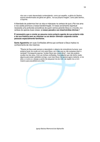 59



      nós com o rosto desvendado contemplando, como por espelho, a glória do Senhor,
      somos transformados de glória em glória , na sua própria imagem, como pelo Senhor,
      o Espírito.

A liberdade de podermos tirar os véus e máscaras na certeza de que o Pai nos ama
e nos aceita promove a nossa transformação. O nosso avivamento espiritual
necessita uma profunda consciência de quem somos perante Deus e o mundo, e a
certeza de apenas duas coisas: o nosso pecado e as misericórdias divinas !

É necessário que o crente se assuma como próprio agente de sua própria vida
e de sua história sem se vitimizar ou se deixar vitimizar culpando outras
pessoas especialmente familiares.

Santo Agostinho em suas Confissões afirma que conhecer a Deus implica no
conhecimento de nós mesmos:

      “Diante de Deus está sempre a descoberto o abismo da consciência humana: que
      poderia haver de oculto em mim para Deus, por mais que eu não quisesse dizer a
      verdade? Conseguiria apenas ”ocultar Deus aos meus olhos”, mas não poderia
      ocultar-me dos seus. Com as minhas confissões, fica patente que não tenho razão
      alguma para estar satisfeito comigo, e por isso Deus me parece agora radiante, e me
      atrai, e o amo e o desejo a ponto de esquecer-me de mim, de repelir-me a mim
      mesmo para escolhê-lo só a Ele.”




                          Igreja Batista Memorial de Alphaville
 