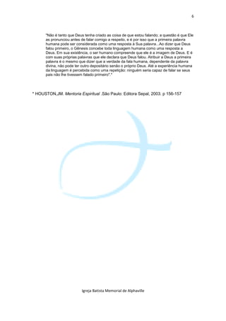 6



      "Não é tanto que Deus tenha criado as coisa de que estou falando; a questão é que Ele
      as pronunciou antes de falar comigo a respeito, e é por isso que a primeira palavra
      humana pode ser considerada como uma resposta à Sua palavra...Ao dizer que Deus
      falou primeiro, o Gênesis concebe toda linguagem humana como uma resposta a
      Deus. Em sua existência, o ser humano compreende que ele é a imagem de Deus. E é
      com suas próprias palavras que ele declara que Deus falou. Atribuir a Deus a primeira
      palavra é o mesmo que dizer que a verdade da fala humana, dependente da palavra
      divina, não pode ter outro depositário senão o próprio Deus. Até a experiência humana
      da linguagem é percebida como uma repetição: ninguém seria capaz de falar se seus
      pais não lhe tivessem falado primeiro".*




* HOUSTON,JM. Mentoria Espiritual .São Paulo: Editora Sepal, 2003. p 156-157




                          Igreja Batista Memorial de Alphaville
 