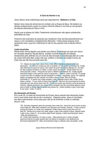 60



                                 A Ceia do Senhor e eu

Jesus deixou duas ordenanças para que seguíssemos : Batismo e a Ceia.

Seriam dois meios de entrarmos em contato com a Graça de Deus. No batismo eu
declaro publicamente a quem eu coloco minha fé (Deus) e na Ceia eu me aproprio
da aliança oferecida por Deus a mim.

Aquilo que os altares do Velho Testamento simbolizavam são agora substituídos
pela Mesa da Ceia.

Veremos dois exemplos de pessoas que receberam Ceia servida pessoalmente por
Jesus e com resultados completamente diferentes. Todas essas pessoas eram
pecadoras mas o que fez a diferença foi não foi seu pecado mas a atitude interior
delas.

Judas Iscariotes
Nesse texto vemos alguém que perder sua chance de participar da ceia com Jesus
em situação especial. Àquela época, receber a primeira porção da refeição
diretamente pelo anfitrião era um sinal de alta amizade e consideração.Até ali a vida
de Judas tinha jeito.Mas Judas não quis; preferiu o dinheiro da traição.Comeu da
Ceia mas ela não teve proveito para ele.

       “21 - Depois de dizer isso, Jesus ficou muito aflito e declarou abertamente aos
       discípulos: - Eu afirmo a vocês que isto é verdade: um de vocês vai me trair.22 - Então
       eles olharam uns para os outros, sem saber de quem ele estava falando.23 - Ao lado
       de Jesus estava sentado um deles, a quem Jesus amava.24 - Simão Pedro fez um
       sinal para ele e disse: - Pergunte de quem o Mestre está falando.25 - Então aquele
       discípulo chegou mais perto de Jesus e perguntou: - Senhor, quem é ele?26 - É aquele
       a quem vou dar um pedaço de pão passado no molho! - respondeu Jesus. Em seguida
       pegou um pedaço de pão, passou no molho e deu a Judas, filho de Simão
       Iscariotes.27 - E assim que Judas recebeu o pão, Satanás entrou nele. Então Jesus
       disse a Judas: - O que você vai fazer faça logo.28 - Nenhum dos que estavam à mesa
       entendeu por que Jesus disse isso.29 - Como era Judas que tomava conta da bolsa do
       dinheiro, alguns pensaram que Jesus tinha mandado que ele comprasse alguma coisa
       para a festa ou desse alguma ajuda aos pobres.30 - Judas recebeu o pão e saiu logo.
       E era noite.” (João 13: BLH)

Os discípulos de Emaús
Em Lucas 24, no texto da Caminhada de Emaús Jesus aborda dois discípulos tristes
com a sua morte (mas não se dá a conhecer) . Viajando juntos, Jesus é convidado
por eles a permanecer numa casa para não ter de enfrentar a noite e a estrada
escura. Leia:

       “28 - Quando chegaram perto do povoado para onde iam, Jesus fez como quem ia para
       mais longe.29 - Mas eles insistiram com ele para que ficasse, dizendo: - Fique conosco
       porque já é tarde, e a noite vem chegando. Então Jesus entrou para ficar com os
       dois.30 - Sentou-se à mesa com eles, pegou o pão e deu graças a Deus. Depois partiu
       o pão e deu a eles.31 - Aí os olhos deles foram abertos, e eles reconheceram Jesus.
       - Mas ele desapareceu.
       32 - Então eles disseram um para o outro: - Não parecia que o nosso coração
       queimava dentro do peito quando ele nos falava na estrada e nos explicava as
       Escrituras Sagradas?33 - Eles se levantaram logo e voltaram para Jerusalém, onde



                            Igreja Batista Memorial de Alphaville
 