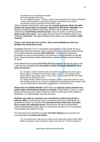 61



       encontraram os onze apóstolos reunidos
       com outro seguidores de Jesus.
       34 - E os apóstolos diziam: - De fato, o Senhor foi ressuscitado e foi visto por Simão!35
       - Então os dois contaram o que havia acontecido na estrada e como tinham
       reconhecido o Senhor quando ele havia partido o pão.
Cada um desses dois homens sentiu que seu coração queimava dentro do peito
quando ele (Jesus) falava na estrada e explicava as Escrituras Sagradas. Eles
sentiam saudades do Mestre morto foram desobrir que seu Mestre veio para
confortá-los e confortá-los através da Ceia. Jesus só se deu a conhecer quando
partiu o pão e deu a eles . Jesus agora não era mais uma realidade visível, uma
realidade “entre eles” mas agora habitava dentro deles, era uma realidade “neles
mesmos”.

É isso o que Jesus quer ser na Ceia , não só uma realidade em mim mas
também uma presença em mim.

O apóstolo Paulo em I Co 11, nos ensina o que significa a Ceia a partir do que o
próprio Deus teria lhe ensinado. Paulo comenta que na reunião dos crentes haveria
um momento especial chamado Ceia do Senhor - um momento especial de
renovação em que nos examinamos a nós mesmos e nos apropriamos do perdão
divino. Nesse momento também relembramos a aliança de Deus conosco através
de Jesus.

Provavelmente Paulo teve outras fontes acerca do episódio da Ceia de Jesus, mas
o que chama a atenção e que ele também recebe orientação especial de Deus
para nos ensinar.

       23 - Porque eu recebi do Senhor este ensinamento que passei para vocês: que o
       Senhor Jesus, na noite em que foi traído, pegou o pão 24 - e deu graças a Deus.
       Depois partiu o pão e disse: "Isto é o meu corpo, que é entregue em favor de vocês.
       Façam isto em memória de mim."
       25 - Assim também, depois do jantar, ele pegou o cálice e disse:Este cálice é a nova
       aliança feita por Deus com o seu povo, aliança que é garantida pelo meu sangue. Cada
       vez que vocês beberem deste cálice, façam isso em memória de mim."

Façam isto em memória de mim. Jesus disse que algumas coisas precisam ser
preservadas e lembradas de tempos em tempos. O pão lembra o corpo e o corpo
lembra a morte de Jesus. O fato de sermos irmãos uns dos outro como cristãos é
decorrente , em última análise, da morte de Jesus.

Portanto, que cada um examine a sua consciência e então coma do pão e
beba do cálice. O momento da Ceia é o momento de sermos confrontados, de
percebermos nosso “eu” pecador. È o momento de Deus dizer para nós quem
Ele é e quem nós realmente somos. Esse lembrar não deve me desmotivar
quanto à participação da Ceia. Mas é o momento de ver junto com o meu pecado,
o meu perdão que recebi em Cristo.

É o momento de me recordar que existe uma Nova Aliança que me ajuda a ter
uma disposição de mudar para melhor.

       “26 - De maneira que, cada vez que vocês comem deste pão e bebem deste cálice,
       estão anunciando a morte do Senhor, até que ele venha.27 - Por isso aquele que



                            Igreja Batista Memorial de Alphaville
 