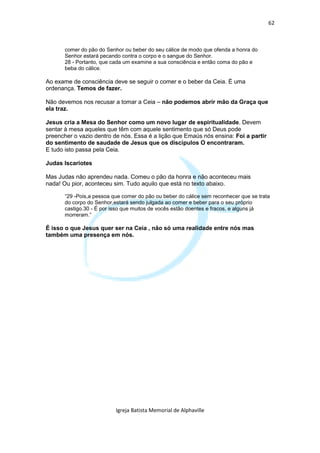 62



       comer do pão do Senhor ou beber do seu cálice de modo que ofenda a honra do
       Senhor estará pecando contra o corpo e o sangue do Senhor.
       28 - Portanto, que cada um examine a sua consciência e então coma do pão e
       beba do cálice.

Ao exame de consciência deve se seguir o comer e o beber da Ceia. É uma
ordenança. Temos de fazer.

Não devemos nos recusar a tomar a Ceia – não podemos abrir mão da Graça que
ela traz.

Jesus cria a Mesa do Senhor como um novo lugar de espiritualidade. Devem
sentar à mesa aqueles que têm com aquele sentimento que só Deus pode
preencher o vazio dentro de nós. Essa é a lição que Emaús nós ensina: Foi a partir
do sentimento de saudade de Jesus que os discípulos O encontraram.
E tudo isto passa pela Ceia.

Judas Iscariotes

Mas Judas não aprendeu nada. Comeu o pão da honra e não aconteceu mais
nada! Ou pior, aconteceu sim. Tudo aquilo que está no texto abaixo.

       “29 -Pois,a pessoa que comer do pão ou beber do cálice sem reconhecer que se trata
       do corpo do Senhor,estará sendo julgada ao comer e beber para o seu próprio
       castigo.30 - É por isso que muitos de vocês estão doentes e fracos, e alguns já
       morreram.”

É isso o que Jesus quer ser na Ceia , não só uma realidade entre nós mas
também uma presença em nós.




                           Igreja Batista Memorial de Alphaville
 