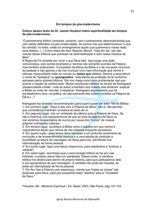 63



                          Em tempos de pós-modernismo

Coloco abaixo texto do Dr. James Houston sobre espiritualidade em tempos
de pós-modernismo:

“O pensamento bíblico contrasta, portanto, com o pensamento desconstrutivista que
vem sendo defendido na pós-modernidade. Se somos nós que determinamos "o que
faz sentido" no texto, então só enxergaremos aquilo que queremos e nossa visão
será idólatra. (...) Como disse tão bem Stephen Moore, "hoje em dia, não são
nossos textos bíblicos que precisam de desmistificação e sem nossa maneira de
lêlos".
A Regra de Fé consiste em ‘ouvir o que Deus fala’. Isso exige uma ação
comunicativa, pois somos exortados a ‘sermos não somente ouvintes da Palavra
mas também praticantes’. O propósito da leitura da Bíblia é o de nos guiar na busca
da piedade e não apenas o de nos municiar com mais informação que venha a
reforçar nossa própria visão do mundo ou status quo idólatra. Damos a essa leitura
o nome de "teológica" ou querigmática , feita dentro da profissão de fé conforme
expresso pelos autores bíblicos. Ela nos chega como uma proclamação real que
suscita a reação de súditos leais. Muitos estudiosos bíblicos do tempo de Kierkgaard
(existencialista cristão - nota do autor) e também dos nossos dias tentaram ‘explicar’
a Bíblia ao invés de ‘escutar’ e obedecer. Kierkgaard argumentaria que tal
escolasticismo leva, na prática, ao silenciamento das ordens contidas na Palavra de
Deus.(...)”

Kierkgaard faz diversas recomendações (para quem quiser ser leitor "fiel da Bíblia):
1. Em primeiro lugar, "fique à sós com a Palavra de Deus", isto é, não permita
que comentários interfiram na leitura do texto em si.
2. Em segundo lugar, crie um ambiente de silêncio para a Palavra de Deus. Se
não o fizermos, nos esqueceremos de que se trata da palavra de Deus ou
nos veremos incapacitados de ouvi-la por causa dos "ruídos" de nossas
próprias inclinações culturais.
3. Em terceiro lugar, considere a Bíblia como o espelho em que vemos e
respondemos àquilo que vemos de nós mesmos enquanto pecadores.
4. Em quarto lugar - essa leitura deve nos levar a um profundo sentimento de
convicção e de arrependimento pessoal e a uma atitude de contrição e
humildade na leitura da mensagem de Deus para nós, permitindo sua
internalização de forma pessoal.
5. Em quinto lugar, faça uma leitura responsiva, para obedecê-la e "praticar a
verdade".
6. Em sexto lugar, reconheça que a comunicação bíblica se faz por vias
indiretas: o próprio Jesus falou em parábolas. Desse modo, a narrativa
bíblica nos atrairá para dentro da própria história, para que participemos dela
e nos apropriemos de sua mensagem. A verdade não pode ser imposta, só
pode ser internalizada de forma pessoal.
7. Por fim, leia a Palavra com esperança, crendo que "todas as coisas" são
possíveis para Deus, para que possamos estar "abertos" para a "novidade"
de Deus.*


*Houston JM - Mentoria Espiritual - Ed. Sepal, 2003, São Paulo, pág 151-153.



                           Igreja Batista Memorial de Alphaville
 