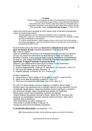 9




                                         O Jejum
                  " Vieram depois os discípulos de João e lhe perguntaram: Por que jejuamos
                              nós e os fariseus [muitas vezes] , e teus discípulos não jejuam?
                      Respondeu-lhes Jesus: Podem acaso estar tristes os convidados para o
                    casamento, enquanto o noivo está com eles? Dias virão, contudo, em que
                       lhes será tirado o noivo, e nesses dias hão de jejuar. " ( Mt 9: 14-15).

Jesus vem ensinar que a saudade do noivo (Jesus) seria o motivador principal para
o jejum. E continua seu ensino:
       "Quando jejuardes, não vos mostreis contristados como os hipócritas; porque
       desfiguram o rosto com o fim de parecer aos homens que jejuam. Em verdade vos digo
       que eles já receberam a recompensa.
       Tu, porém, quando jejuares, unge a cabeça e lava o rosto; com o fim de não parecer
       aos homens que jejuas, e, sim, ao teu Pai em secreto; e teu Pai, que vê em secreto, te
       recompensará".(Mt 6:16-18)

No texto bíblico acima, fica claro que Jesus tem a expectativa de que o cristão
jejue nos tempos de hoje, enquanto aguardamos a sua Segunda Vinda.
Mas, o que é o Jejum?
Jejum é a abstinência de alimento com finalidade espiritual, um exercício espiritual
em que nos colocamos inteiramente na dependência de Deus. Em relação aos
alimentos e líquidos, o jejum pode ser total ou parcial, dependendo da possibilidade
de cada um, mas sempre com ênfase na busca de uma maior comunhão com Deus.
Importante: O Jejum é centrado na pessoa de Deus!
Observe o que a Bíblia ensina sobre Jejum no Antigo e novo Testamento:
No Antigo Testamento o jejum é encontrado como:
A - Sinal de arrependimento: I Samuel 7:6 , Neemias 9:1-3 , Daniel 9:3 , Joel 1:14.
B - Por causa do trabalho de Deus: Neemias 1:4.
C - Pedindo proteção: II Crônicas 20: 3-17 , Esdras 8:21.

No Novo Testamento:
A - Jesus ensinou o Jejum: Mateus 6:16-18, Marcos 2:18-20 , Lucas 5:33-35.
B - Jejum como parte da adoração: Lucas 2:37, Atos 13:2.
C - Paulo orou com jejuns em cada igreja: Atos 14:23. Atos 13:2.

Em Joel 2:13, Deus manda os judeus "rasgarem o coração e não as vestes "
durante o jejum. Isto significaria que a contrição interna é a mais importante. Por ser
considerado, àquela época, o lugar das decisões morais e espirituais, o coração é
que deveria ser atingido. Algum comportamento deveria ser modificado.
Outras vezes o Jejum será considerado impróprio, por exemplo:
·Querer disfarçar seu pecado ("enrolar" a Deus) - Isaías 58:3-5. Os judeus não
ajudavam os necessitados e queriam subornar a Deus com jejum. Jejum não é
substituto para a obediência.
·Para impressionar os outros: Zacarias 7:5
·Para mudar a vontade de Deus: II Samuel 12.
·Quando se torna mera formalidade ou legalismo.

O JEJUM QUE DEUS QUER: Leia Isaías 58 : 1-14

       58.1 Clama a plenos pulmões, não te detenhas, ergue a voz como a trombeta e



                            Igreja Batista Memorial de Alphaville
 