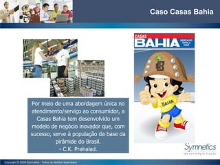 Caso Casas Bahia Por meio de uma abordagem única no atendimento/serviço ao consumidor, a Casas Bahia tem desenvolvido um modelo de negócio inovador que, com sucesso, serve à população da base da pirâmide do Brasil. - C.K. Prahalad. 