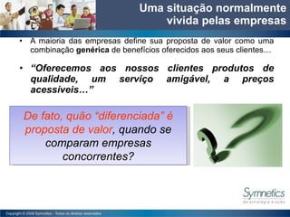 A maioria das empresas define sua proposta de valor como uma combinação  gen érica  de benef ícios  oferecidos aos seus clientes… “ Oferecemos aos nossos clientes produtos de qualidade, um servi ço amigável, a  preços acessíveis…” Uma situa ção  normalmente vivida pelas empresas De fato, qu ão  “diferenciada”  é proposta de valor ,  quando se comparam empresas concorrentes? 