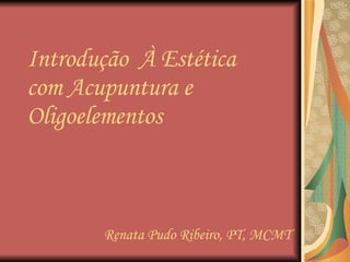 Introdução  À Estética com Acupuntura e Oligoelementos Renata Pudo Ribeiro, PT, MCMT 