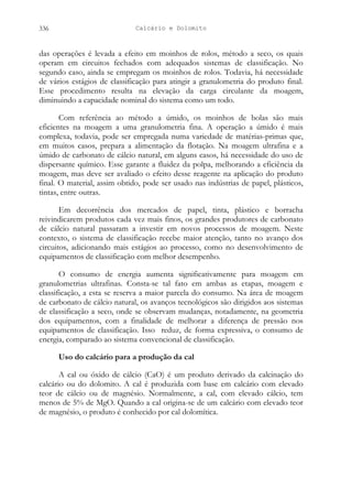 Calcário e Dolomito
336
das operações é levada a efeito em moinhos de rolos, método a seco, os quais
operam em circuitos fechados com adequados sistemas de classificação. No
segundo caso, ainda se empregam os moinhos de rolos. Todavia, há necessidade
de vários estágios de classificação para atingir a granulometria do produto final.
Esse procedimento resulta na elevação da carga circulante da moagem,
diminuindo a capacidade nominal do sistema como um todo.
Com referência ao método a úmido, os moinhos de bolas são mais
eficientes na moagem a uma granulometria fina. A operação a úmido é mais
complexa, todavia, pode ser empregada numa variedade de matérias-primas que,
em muitos casos, prepara a alimentação da flotação. Na moagem ultrafina e a
úmido de carbonato de cálcio natural, em alguns casos, há necessidade do uso de
dispersante químico. Esse garante a fluidez da polpa, melhorando a eficiência da
moagem, mas deve ser avaliado o efeito desse reagente na aplicação do produto
final. O material, assim obtido, pode ser usado nas indústrias de papel, plásticos,
tintas, entre outras.
Em decorrência dos mercados de papel, tinta, plástico e borracha
reivindicarem produtos cada vez mais finos, os grandes produtores de carbonato
de cálcio natural passaram a investir em novos processos de moagem. Neste
contexto, o sistema de classificação recebe maior atenção, tanto no avanço dos
circuitos, adicionando mais estágios ao processo, como no desenvolvimento de
equipamentos de classificação com melhor desempenho.
O consumo de energia aumenta significativamente para moagem em
granulometrias ultrafinas. Consta-se tal fato em ambas as etapas, moagem e
classificação, a esta se reserva a maior parcela do consumo. Na área de moagem
de carbonato de cálcio natural, os avanços tecnológicos são dirigidos aos sistemas
de classificação a seco, onde se observam mudanças, notadamente, na geometria
dos equipamentos, com a finalidade de melhorar a diferença de pressão nos
equipamentos de classificação. Isso reduz, de forma expressiva, o consumo de
energia, comparado ao sistema convencional de classificação.
Uso do calcário para a produção da cal
A cal ou óxido de cálcio (CaO) é um produto derivado da calcinação do
calcário ou do dolomito. A cal é produzida com base em calcário com elevado
teor de cálcio ou de magnésio. Normalmente, a cal, com elevado cálcio, tem
menos de 5% de MgO. Quando a cal origina-se de um calcário com elevado teor
de magnésio, o produto é conhecido por cal dolomítica.
 