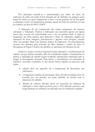 Rochas e Minerais Industriais – CETEM/2005 337
Por calcinação entende-se a transformação, por efeito do calor, do
carbonato de cálcio em óxido (CaO) chamado de cal ordinária, ou qualquer outro
metal em óxido, aos quais antigamente se dava o nome genérico de cal. Em geral,
a calcinação ocorre em temperatura próxima àquela de fusão do material, no caso
do calcário, na faixa de 900 a 1.000o
C.
A fabricação de cal compreende três etapas: preparação da amostra,
calcinação e hidratação. Embora a hidratação seja necessária apenas em alguns
casos, deve ocorrer em conformidade com o uso do produto final. A etapa de
preparação da rocha calcária, para alimentar o forno de calcinação, implica nas
operações de lavra, britagem, peneiramento e algumas vezes lavagem, visando
obter um produto final com menores índices de impurezas. Os procedimentos
comuns são adotados para remoção da sílica, alumina e óxidos de ferro. O
fluxograma da Figura 2 ilustra com detalhes as operações de obtenção de cal.
Embora a reação reversível responsável pela calcinação e recarbonização do
calcário seja por demais estudada, além de considerada simples e fundamental, na
prática, a calcinação de calcário requer condições operacionais otimizadas para se
chegar ao desempenho desejado. Para iniciar o entendimento da calcinação de
calcário é necessário considerar os três fatores básicos ligados ao processo, qual
sejam:
• calcário deve ser aquecido até a temperatura de dissociação dos
carbonatos;
• a temperatura mínima de dissociação (bem elevada na prática) deve ser
mantida por um período, em geral, definido de acordo com as
impurezas do calcário;
• dióxido de carbono liberado dever ser removido do ambiente de
calcinação o mais rápido possível, pois o CO2 liberado percorre uma
longa distância no ambiente de calcinação até ser totalmente expelido.
 