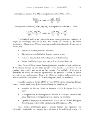 Rochas e Minerais Industriais – CETEM/2005 339
- Calcinação do calcário (CaCO3) na temperatura entre 1.000 e 1.300o
C.
44
CO
56
CaO
100
CaCO 2
3
↑
+
⇔
+ calor
- Calcinação do dolomito (CaCO3.MgCO3) na temperatura entre 900 e 1.200o
C.
88
CO
40
MgO
.
56
CaO
calor
84
MgCO
.
100
CaCO 2
3
3
↑
+
⇔
+
O método de calcinação varia muito com a composição dos calcários. A
reação de calcinação inicia-se de fora para dentro do calcário e, de forma
simultânea, a liberação do CO2 na interface. A calcinação depende, dentre outros
fatores, das:
• impurezas naturais presentes na rocha;
• diferenças na cristalinidade e ligações entre os grãos;
• variações na densidade e imperfeições na rede cristalina;
• formas de difusão de gás para a superfície calcinada da rocha.
Esses fatores influenciam de forma significativa na velocidade de calcinação.
A viabilidade técnica de um dado calcário como insumo à produção de cal
consiste num estudo em escala de laboratório e/ou unidade piloto com a
finalidade de avaliar as variáveis operacionais do processo e obter os dados
necessários ao escalonamento. Para se ter idéia, nas práticas industriais há uma
relação média de consumo de 2,0 t de calcário para 1,0 t de cal produzida.
Segundo Marinho e Boschi (2000) e Freas (1994), há três diferenças básicas
entre a calcita e a dolomita, de fundamental interesse à calcinação:
• na calcita há 56% de CaO e na dolomita 21,95% de MgO e 30,4% de
CaO;
• as temperaturas de decomposição, durante a calcinação, ocorrem em
faixas diferentes de temperatura para a calcita e a dolomita;
• a perda ao fogo para os dois minerais é 44% para a calcita e 48% para
dolomita, que corresponde, basicamente, à liberação de CO2.
Esses fatores contribuem para o avanço técnico nas operações de
calcinação, sinalizando os cuidados especiais com a formulação da carga e o
 