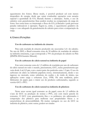 Calcário e Dolomito
340
aquecimento dos fornos. Desse modo, é possível produzir cal com menos
desperdício de energia, desde que sejam conduzidas operações com atenção
especial à quantidade de CO2 liberada durante a calcinação. Assim, o uso de
calcários com granulometrias finas podem resultar na compactação da carga do
forno. Isso torna lento ou interrompe o fluxo do CO2 já liberado e pode provocar
paradas indesejáveis à operação. Sugere-se, então, o aquecimento gradativo da
carga e o uso adequado da granulometria do calcário para evitar a compactação da
carga.
4. USOS E FUNÇÕES
Uso do carbonato na indústria de cimento
Para cada tonelada de cimento produzido são necessárias 1,4 t de calcário.
No ano de 2003, o Brasil consumiu cerca de 50 milhões de toneladas de calcário
na indústria cimenteira, o que corresponde a 70% da produção de calcário no País
(DNPM-2004-Sumário Mineral).
Uso do carbonato de cálcio natural na indústria de papel
Este setor consome cerca de 1,3 milhões de toneladas por ano de carbonato
de cálcio natural em todo o mundo, precisamente, GCC, numa granulometria que
varia desde 4 até 0,5 µm, com a maior parte das partículas entre 1-2 µm. O uso do
carbonato de cálcio na indústria papeleira cresce, sistematicamente, desde o seu
ingresso no mercado, como substituto do caulim e de óxido de titânio, nas
aplicações como carga e cobertura (Luz, 1998). Há uma tendência, pelos
fabricantes de papel, para o maior uso de produtos carbonatados, segundo as
versões GCC e PCC.
Uso do carbonato de cálcio natural na indústria de plásticos
Neste setor ocorre igual consumo ao do papel, cerca de 1,3 milhões de
t/ano de GCC na produção de resinas e PVC, este com maior parcela do
consumo. O GCC com granulometria fina e os polímeros são adicionados à
composição dos plásticos para melhorar suas propriedades físicas e as
características de processabilidade. Há muitas vantagens no uso do GCC na
indústria de plásticos, entre outras, podem ser citadas:
 