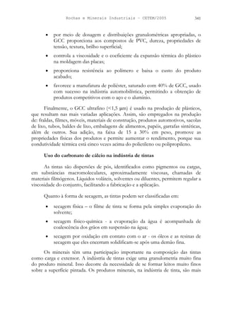 Rochas e Minerais Industriais – CETEM/2005 341
• por meio de dosagem e distribuições granulométricas apropriadas, o
GCC proporciona aos compostos de PVC, dureza, propriedades de
tensão, textura, brilho superficial;
• controla a viscosidade e o coeficiente da expansão térmica do plástico
na moldagem das placas;
• proporciona resistência ao polímero e baixa o custo do produto
acabado;
• favorece a manufatura de poliéster, saturado com 40% de GCC, usado
com sucesso na indústria automobilística, permitindo a obtenção de
produtos competitivos com o aço e o alumínio.
Finalmente, o GCC ultrafino (<1,5 µm) é usado na produção de plásticos,
que resultam nas mais variadas aplicações. Assim, são empregados na produção
de: fraldas, filmes, móveis, materiais de construção, produtos automotivos, sacolas
de lixo, tubos, baldes de lixo, embalagens de alimentos, papéis, garrafas sintéticas,
além de outros. Sua adição, na faixa de 15 a 30% em peso, promove as
propriedades físicas dos produtos e permite aumentar o rendimento, porque sua
condutividade térmica está cinco vezes acima do polietileno ou polipropileno.
Uso do carbonato de cálcio na indústria de tintas
As tintas são dispersões de pós, identificados como pigmentos ou cargas,
em substâncias macromoleculares, aproximadamente viscosas, chamadas de
materiais filmógenos. Líquidos voláteis, solventes ou diluentes, permitem regular a
viscosidade do conjunto, facilitando a fabricação e a aplicação.
Quanto à forma de secagem, as tintas podem ser classificadas em:
• secagem física – o filme de tinta se forma pela simples evaporação do
solvente;
• secagem físico-química - a evaporação da água é acompanhada de
coalescência dos grãos em suspensão na água;
• secagem por oxidação em contato com o ar - os óleos e as resinas de
secagem que eles encerram solidificam-se após uma demão fina.
Os minerais têm uma participação importante na composição das tintas
como carga e extensor. A indústria de tintas exige uma granulometria muito fina
do produto mineral. Isso decorre da necessidade de se formar leitos muito finos
sobre a superfície pintada. Os produtos minerais, na indústria de tinta, são mais
 
