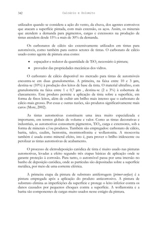 Calcário e Dolomito
342
utilizados quando se considera a ação do vento, da chuva, dos agentes corrosivos
que atacam a superfície pintada, com mais extensão, os aços. Assim, os minerais
que atendem a demanda para pigmentos, cargas e extensores na produção de
tintas atendem desde 15% a mais de 30% da demanda.
Os carbonatos de cálcio são extensivamente utilizados em tintas para
automóveis, como também para outros setores de tintas. O carbonato de cálcio
usado como agente de pintura atua como:
• espaçador e redutor da quantidade de TiO2 necessário à pintura;
• provedor das propriedades mecânicas dos vidros.
O carbonato de cálcio disponível no mercado para tintas de automóveis
encontra-se em duas granulometrias. A primeira, na faixa entre 10 e 3 µm,
destina-se (10%) à produção dos leitos de base da tinta. O material ultrafino, com
granulometria na faixa entre 1 e 0,7 µm , destina-se (2 a 3%) à cobertura de
clareamento. Este produto permite a aplicação da tinta sobre a superfície, em
forma de finos leitos, além de exibir um brilho mais intenso que o carbonato de
cálcio mais grosso. Por essas e outras razões, são produtos significativamente mais
caros (More, 2002).
As tintas automotivas constituem uma área muito especializada e
importante, em termos globais de volume e valor. Como as tintas decorativas e
industriais, as automotivas consomem pigmentos, TiO2, carga e extensores, sob a
forma de minerais e/ou produtos. Também são empregados: carbonato de cálcio,
barita, talco, caulim, bentonita, montmorilonita e wollastonita. A moscovita
também é usada como mineral efeito, isto é, para prover o brilho iridescente ou
perolizar as tintas automotivas de acabamento.
O processo de eletrodeposição catódica de tinta é muito usado nas pinturas
automotivas, levadas a efeito segundo três etapas básicas de aplicação onde se
garante proteção à corrosão. Para tanto, o automóvel passa por uma imersão no
banho de deposição catódica, onde as partículas são depositadas sobre a superfície
metálica, por meio de uma corrente elétrica.
A primeira etapa da pintura de substrato antiferrugem (primer-surface) é a
pintura empregada após a aplicação do produto anticorrosivo. A pintura de
substrato elimina as imperfeições da superfície e protege o leito inferior contra os
danos causados por pequenos choques contra a superfície. A wollastonita e a
barita são componentes de cargas muito usados nesse estágio da pintura.
 