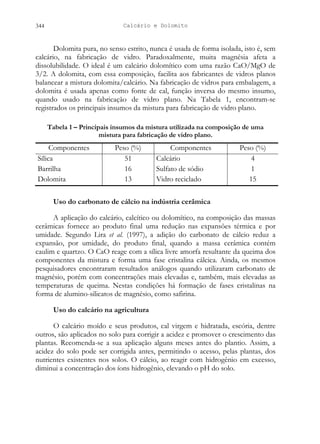 Calcário e Dolomito
344
Dolomita pura, no senso estrito, nunca é usada de forma isolada, isto é, sem
calcário, na fabricação de vidro. Paradoxalmente, muita magnésia afeta a
dissolubilidade. O ideal é um calcário dolomítico com uma razão CaO/MgO de
3/2. A dolomita, com essa composição, facilita aos fabricantes de vidros planos
balancear a mistura dolomita/calcário. Na fabricação de vidros para embalagem, a
dolomita é usada apenas como fonte de cal, função inversa do mesmo insumo,
quando usado na fabricação de vidro plano. Na Tabela 1, encontram-se
registrados os principais insumos da mistura para fabricação de vidro plano.
Tabela 1 – Principais insumos da mistura utilizada na composição de uma
mistura para fabricação de vidro plano.
Componentes Peso (%) Componentes Peso (%)
Sílica 51 Calcário 4
Barrilha 16 Sulfato de sódio 1
Dolomita 13 Vidro reciclado 15
Uso do carbonato de cálcio na indústria cerâmica
A aplicação do calcário, calcítico ou dolomítico, na composição das massas
cerâmicas fornece ao produto final uma redução nas expansões térmica e por
umidade. Segundo Lira et al. (1997), a adição do carbonato de cálcio reduz a
expansão, por umidade, do produto final, quando a massa cerâmica contém
caulim e quartzo. O CaO reage com a sílica livre amorfa resultante da queima dos
componentes da mistura e forma uma fase cristalina cálcica. Ainda, os mesmos
pesquisadores encontraram resultados análogos quando utilizaram carbonato de
magnésio, porém com concentrações mais elevadas e, também, mais elevadas as
temperaturas de queima. Nestas condições há formação de fases cristalinas na
forma de alumino-silicatos de magnésio, como safirina.
Uso do calcário na agricultura
O calcário moído e seus produtos, cal virgem e hidratada, escória, dentre
outros, são aplicados no solo para corrigir a acidez e promover o crescimento das
plantas. Recomenda-se a sua aplicação alguns meses antes do plantio. Assim, a
acidez do solo pode ser corrigida antes, permitindo o acesso, pelas plantas, dos
nutrientes existentes nos solos. O cálcio, ao reagir com hidrogênio em excesso,
diminui a concentração dos íons hidrogênio, elevando o pH do solo.
 