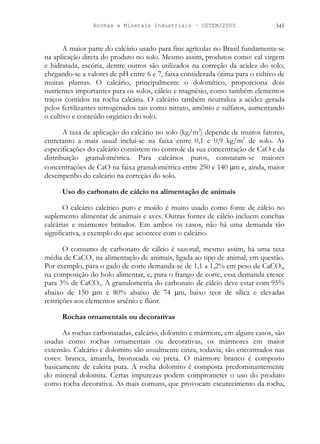 Rochas e Minerais Industriais – CETEM/2005 345
A maior parte do calcário usado para fins agrícolas no Brasil fundamenta-se
na aplicação direta do produto no solo. Mesmo assim, produtos como: cal virgem
e hidratada, escória, dentre outros são utilizados na correção da acidez do solo,
chegando-se a valores de pH entre 6 e 7, faixa considerada ótima para o cultivo de
muitas plantas. O calcário, principalmente o dolomítico, proporciona dois
nutrientes importantes para os solos, cálcio e magnésio, como também elementos
traços contidos na rocha calcária. O calcário também neutraliza a acidez gerada
pelos fertilizantes nitrogenados tais como nitrato, amônio e sulfatos, aumentando
o cultivo e conteúdo orgânico do solo.
A taxa de aplicação do calcário no solo (kg/m2
) depende de muitos fatores,
entretanto a mais usual inclui-se na faixa entre 0,1 e 0,9 kg/m2
de solo. As
especificações do calcário consistem no controle da sua concentração de CaO e da
distribuição granulométrica. Para calcários puros, constatam-se maiores
concentrações de CaO na faixa granulométrica entre 250 e 140 µm e, ainda, maior
desempenho do calcário na correção do solo.
Uso do carbonato de cálcio na alimentação de animais
O calcário calcítico puro e moído é muito usado como fonte de cálcio no
suplemento alimentar de animais e aves. Outras fontes de cálcio incluem conchas
calcárias e mármores britados. Em ambos os casos, não há uma demanda tão
significativa, a exemplo do que acontece com o calcário.
O consumo de carbonato de cálcio é sazonal, mesmo assim, há uma taxa
média de CaCO3 na alimentação de animais, ligada ao tipo de animal, em questão.
Por exemplo, para o gado de corte demanda-se de 1,1 a 1,2% em peso de CaCO3,
na composição do bolo alimentar, e, para o frango de corte, essa demanda cresce
para 3% de CaCO3. A granulometria do carbonato de cálcio deve estar com 95%
abaixo de 150 µm e 80% abaixo de 74 µm, baixo teor de sílica e elevadas
restrições aos elementos arsênio e flúor.
Rochas ornamentais ou decorativas
As rochas carbonatadas, calcário, dolomito e mármore, em alguns casos, são
usadas como rochas ornamentais ou decorativas, os mármores em maior
extensão. Calcário e dolomito são usualmente cinza, todavia, são encontrados nas
cores: branca, amarela, bronzeada ou preta. O mármore branco é composto
basicamente de calcita pura. A rocha dolomito é composta predominantemente
do mineral dolomita. Certas impurezas podem comprometer o uso do produto
como rocha decorativa. As mais comuns, que provocam escurecimento da rocha,
 