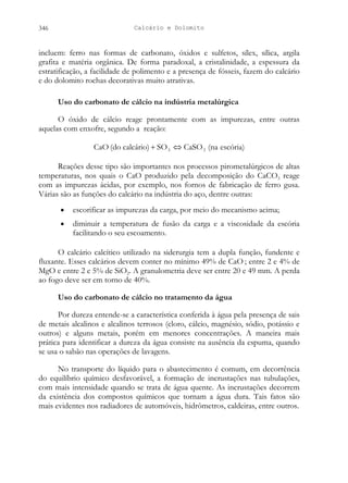 Calcário e Dolomito
346
incluem: ferro nas formas de carbonato, óxidos e sulfetos, sílex, sílica, argila
grafita e matéria orgânica. De forma paradoxal, a cristalinidade, a espessura da
estratificação, a facilidade de polimento e a presença de fósseis, fazem do calcário
e do dolomito rochas decorativas muito atrativas.
Uso do carbonato de cálcio na indústria metalúrgica
O óxido de cálcio reage prontamente com as impurezas, entre outras
aquelas com enxofre, segundo a reação:
escória)
(na
CaSO
SO
calcário)
(do
CaO 3
3 ⇔
+
Reações desse tipo são importantes nos processos pirometalúrgicos de altas
temperaturas, nos quais o CaO produzido pela decomposição do CaCO3 reage
com as impurezas ácidas, por exemplo, nos fornos de fabricação de ferro gusa.
Várias são as funções do calcário na indústria do aço, dentre outras:
• escorificar as impurezas da carga, por meio do mecanismo acima;
• diminuir a temperatura de fusão da carga e a viscosidade da escória
facilitando o seu escoamento.
O calcário calcítico utilizado na siderurgia tem a dupla função, fundente e
fluxante. Esses calcários devem conter no mínimo 49% de CaO ; entre 2 e 4% de
MgO e entre 2 e 5% de SiO2. A granulometria deve ser entre 20 e 49 mm. A perda
ao fogo deve ser em torno de 40%.
Uso do carbonato de cálcio no tratamento da água
Por dureza entende-se a característica conferida à água pela presença de sais
de metais alcalinos e alcalinos terrosos (cloro, cálcio, magnésio, sódio, potássio e
outros) e alguns metais, porém em menores concentrações. A maneira mais
prática para identificar a dureza da água consiste na ausência da espuma, quando
se usa o sabão nas operações de lavagens.
No transporte do líquido para o abastecimento é comum, em decorrência
do equilíbrio químico desfavorável, a formação de incrustações nas tubulações,
com mais intensidade quando se trata de água quente. As incrustações decorrem
da existência dos compostos químicos que tornam a água dura. Tais fatos são
mais evidentes nos radiadores de automóveis, hidrômetros, caldeiras, entre outros.
 