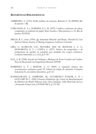 Calcário e Dolomito
350
REFERÊNCIAS BIBLIOGRÁFICAS
AMBROSIO, A. (1974). Perfil analítico do cimento, Boletim nº 30, DNPM, Rio
de Janeiro – RJ.
CARVALHO, E. A. e ALMEIDA, S. L. M. (1997). Caulim e carbonato de cálcio:
competição na indústria de papel. Série Estudos e Documentos, n. 41, Rio de
Janeiro, CETEM.
FREAS, R. C. Lime (1994). In
LIRA, C; ALARCON, O.E.; SILVEIRA, M.D. M.; BIANCHI, J. A. A.;
HONORATO, E. L. e COSTA, L. (1997). Efeitos da composição e da
temperatura de queima na expansão por umidade dos corpos cerâmicos.
Cerâmica Industrial, n.1, vol.2, p.27-30.
: Industrial Minerals and Rocks. Donald D. Carr
(Senior Editor), Society of Mining, Engineers, Littleton, Colorado.
LUZ, A. B. (1998). Estudo de Oxidação e Redução de Ferro Contido em Caulins.
Tese de Doutorado em Engenharia Mineral, EPUSP.
MARINHO, L. F. e BOSCHI, A. O. (2000) A expansão térmica dos
revestimentos cerâmicos, parte VI. Efeitos da adição de dolomita. Cerâmica
Industrial (5), novembro/dezembro, p.21-23.
SCHNELLRATH, J.; ANDRADE, M.; ALVARENGA JUNIOR, L. P. e
GOULART R. C. (2001) Cimento Holdercim. In: Usinas de Beneficiamento
de Minérios do Brasil. Editores: João Alves Sampaio, Adão Benvindo da Luz
e Fernando Freitas Lins, CETEM/MCT, p.175-185.
 