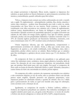 Rochas e Minerais Industriais – CETEM/2005 331
em estágios posteriores à deposição. Desse modo, surgiram as impurezas dos
calcários, as quais podem ser fatores limitantes ao aproveitamento econômico dos
mesmos, essencialmente, quando utilizados para fins nobres.
Talvez, a impureza mais comum nas rochas carbonatadas em todo o mundo
seja a argila. Os argilominerais – principalmente caulinita, ilita, clorita, smectita e
outros tipos micáceos – podem estar disseminados por toda a rocha ou, ainda,
concentrados em finos leitos no seu interior. Neste contexto, a alumina em
combinação com sílica encontra-se nos calcários sob a forma de argilominerais,
embora outros aluminiosilicatos, em forma de feldspato e mica, possam ser
encontrados. Quando ocorrem em quantidade apreciável, as argilas convertem um
calcário de alto cálcio em marga (rocha argilosa). Esse tipo de calcário, quando
calcinado, produz cal com propriedades hidráulicas. Calcários contendo entre 5 e
10% de material argiloso produzem cal fracamente hidráulica, entretanto, com
uma contaminação entre 15 e 30% resultam numa cal altamente hidráulica.
Outras impurezas silicosas, que não argilominerais, comprometem o
aproveitamento econômico do calcário. Assim, a sílica que ocorre como areia,
fragmentos de quartzo e, em estado combinado, como feldspato, mica, talco e
serpentinito, produz efeitos nocivos ao calcário. Basta lembrar que os calcários
para fins metalúrgicos e químicos devem conter menos que 1% de alumina e 2%
de sílica.
Os compostos de ferro no calcário são prejudiciais à sua aplicação para
vários fins industriais como: cerâmicos, tintas, papel, plásticos, borracha, além de
outros. Na obtenção de cal, essas impurezas, raramente, são prejudiciais, desde
que um produto final muito puro não seja exigido. Em geral, os compostos de
ferro estão na forma de limonita (hidróxido férrico) e pirita. Hematita, marcasita e
outras formas de ferro são encontradas no calcário, porém atípicas.
Os compostos de sódio e potássio são raramente encontrados nos calcários
e não constituem objeções ao uso da rocha, salvo se produtos finais com elevada
pureza sejam exigidos. Quando presentes em pequenas proporções, essas
impurezas podem ser eliminadas durante a queima do calcário. Isso só é válido
para o processamento da rocha ao qual está inserida uma etapa de calcinação,
como acontece com a obtenção da cal.
Igualmente, os compostos de enxofre e fósforo (sulfetos, sulfatos e
fosfatos) são impurezas prejudiciais aos calcários. Nas indústrias metalúrgicas são
exigidos calcários puros para uso, em geral, como fluxantes e os teores de enxofre
e fósforo não devem ultrapassar os valores de 0,03 e 0,02%, respectivamente.
 