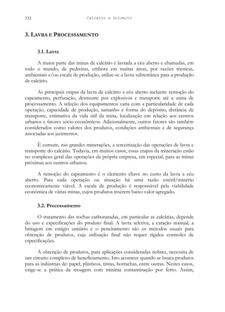 Calcário e Dolomito
332
3. LAVRA E PROCESSAMENTO
3.1. Lavra
A maior parte das minas de calcário é lavrada a céu aberto e chamadas, em
todo o mundo, de pedreiras, embora em muitas áreas, por razões técnicas,
ambientais e/ou escala de produção, utilize-se a lavra subterrânea para a produção
de calcário.
As principais etapas da lavra de calcário a céu aberto incluem: remoção do
capeamento, perfuração, desmonte por explosivos e transporte até a usina de
processamento. A seleção dos equipamentos varia com a particularidade de cada
operação, capacidade de produção, tamanho e forma do depósito, distância de
transporte, estimativa da vida útil da mina, localização em relação aos centros
urbanos e fatores sócio-econômicos. Adicionalmente, outros fatores são também
considerados como valores dos produtos, condições ambientais e de segurança
associadas aos jazimentos.
É comum, nas grandes minerações, a terceirização das operações de lavra e
transporte do calcário. Todavia, em muitos casos, essas etapas da mineração estão
no complexo geral das operações da própria empresa, em especial, para as minas
próximas aos centros urbanos.
A remoção do capeamento é o elemento chave no custo da lavra a céu
aberto. Para cada operação ou situação há uma razão estéril/minério
economicamente viável. A escala de produção é responsável pela viabilidade
econômica de várias minas, cujos produtos inserem baixo valor agregado.
3.2. Processamento
O tratamento das rochas carbonatadas, em particular as calcárias, depende
do uso e especificações do produto final. A lavra seletiva, a catação manual, a
britagem em estágio unitário e o peneiramento são os métodos usuais para
obtenção de produtos, cuja utilização final não requer rígidos controles de
especificações.
A obtenção de produtos, para aplicações consideradas nobres, necessita de
um circuito complexo de beneficiamento. Isto acontece quando se busca produtos
para as indústrias de: papel, plásticos, tintas, borrachas, entre outras. Nestes casos,
exige-se a prática da moagem com mínima contaminação por ferro. Assim,
 