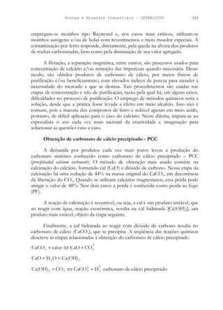 Rochas e Minerais Industriais – CETEM/2005 333
empregam-se moinhos tipo Raymond e, nos casos mais críticos, utilizam-se
moinhos autógeno e/ou de bolas com revestimentos e meio moedor especiais. A
contaminação por ferro responde, diretamente, pela queda na alvura dos produtos
de rochas carbonatadas, bem como pela diminuição de seu valor agregado.
A flotação, a separação magnética, entre outros, são processos usados para
concentração de calcário e/ou remoção das impurezas quando necessária. Desse
modo, são obtidos produtos de carbonato de cálcio, por meios físicos de
purificação e/ou beneficiamento, com elevados índices de pureza para atender à
necessidade do mercado a que se destina. Tais procedimentos são usadas nas
etapas de concentração e não de purificação, razão pela qual há, em alguns casos,
dificuldades no processo de purificação. O emprego de métodos químicos seria a
solução, desde que a prática fosse levada a efeito em meio alcalino. Isso não é
comum, pois a maioria dos compostos de ferro é solúvel apenas em meio ácido,
portanto, de difícil aplicação para o caso do calcário. Neste dilema, imputa-se ao
especialista o uso cada vez mais racional da criatividade e imaginação para
solucionar as questões caso a caso.
Obtenção de carbonato de cálcio precipitado - PCC
A demanda por produtos cada vez mais puros levou à produção do
carbonato sintético conhecido como carbonato de cálcio precipitado – PCC
(precipitaded calcium carbonate). O método de obtenção mais usado consiste na
calcinação do calcário, formando cal (CaO) e dióxido de carbono. Nessa etapa da
calcinação há uma redução de 44% na massa original do CaCO3, em decorrência
da liberação do CO2. Quando se utilizam calcários magnesianos, essa perda pode
atingir o valor de 48%. Nos dois casos a perda é conhecida como perda ao fogo
(PF).
A reação de calcinação é reversível, ou seja, a cal é um produto instável, que
ao reagir com água, reação exotérmica, resulta na cal hidratada [Ca(OH)2], um
produto mais estável, objeto da etapa seguinte.
Finalmente, a cal hidratada ao reagir com dióxido de carbono resulta no
carbonato de cálcio (CaCO3), que se precipita. A seqüência das reações químicas
descreve as etapas relacionadas à obtenção do carbonato de cálcio precipitado.
↑
+
⇔
+ 2
3 CO
CaO
calor
CaCO
2
2 Ca(OH)
O
H
CaO =
+
↑
↓
+
⇔
+ 2
3
2
2 H
CaCO
CO
Ca(OH) carbonato de cálcio precipitado
 