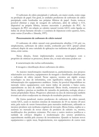 Calcário e Dolomito
334
O carbonato de cálcio precipitado é utilizado, em maior escala, como carga
na produção de papel. Em geral, as unidades produtoras de carbonato de cálcio
precipitado estão localizadas nas próprias fábricas de papel. Assim, torna-se
possível eliminar a etapa de secagem do carbonato, além de utilizar o CO2
disponível na própria fábrica, insumo necessário à produção do PCC. As
vantagens do PCC em relação ao calcário natural (versão GCC) estão ligadas ao
índice de alvura bastante elevado e à ausência de impurezas como quartzo, ferro,
entre outras (Carvalho e Almeida, 1997).
Processamento de carbonato de cálcio natural
O carbonato de cálcio natural com granulometria ultrafina (<10 μm) ou,
simplesmente, carbonato de cálcio moído, conhecido por GCC (ground calcium
carbonate) dispõe de uma variedade de aplicações nas indústrias de papel, plásticos,
tintas, entre outras.
Nessa direção, foram implementados avanços tecnológicos com o
propósito de otimizar os processos, dentre eles, os mais relevantes podem ser:
• caracterização das rochas carbonatadas;
• moagem e classificação desses carbonatos de cálcio.
As maiores transformações manifestaram-se, particularmente, nos projetos
relacionados aos circuitos, equipamentos de moagem e classificação ultrafina para
o carbonato de cálcio natural. Nesse aspecto, ocorreu um rápido avanço
tecnológico na área de informática, com significativa redução do custo de
informatização dos equipamentos analíticos. Assim, foi possível disponibilizar no
mercado vários equipamentos com maior índice de precisão e baixo custo,
especialmente na área de análise instrumental. Desse modo, tornaram-se mais
fáceis, rápidas e precisas as medidas de: tamanho de partículas, reologia, alvura e
outras propriedades físicas. Progressos adicionais na área de microscopia também
tiveram um efeito coadjuvante na obtenção de resultados precisos e confiáveis.
De forma paradoxal, muitos produtores de carbonato de cálcio natural,
versão GCC, usam os mesmos sistemas de tratamento de 10 ou mesmo 20 anos
atrás, pela razão de serem fornecedores para mercados tradicionais, utilizando os
mesmos produtos sem nenhuma exigência de inovação. Dessa forma, explica-se a
ausência no mercado de novas classes de produtos de calcário ou, mesmo,
modificações dos produtos existentes. Por esses e outros motivos justifica-se a
raridade de esforços dirigidos à modernização dos setores produtivos,
especialmente medida pela escassez de investimentos. Quando se buscam novos
equipamentos a opção recai, freqüentemente, nos equipamentos de custos mais
 