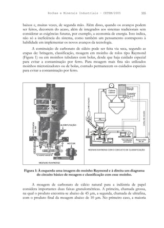 Rochas e Minerais Industriais – CETEM/2005 335
baixos e, muitas vezes, de segunda mão. Além disso, quando os avanços podem
ser feitos, decorrem do acaso, além de integrados aos sistemas tradicionais sem
considerar as exigências futuras, por exemplo, a economia de energia. Isso indica,
não só a ineficiência do sistema, como também um pensamento contraposto à
habilidade em implementar os novos avanços da tecnologia.
A cominuição de carbonato de cálcio pode ser feita via seca, segundo as
etapas de: britagem, classificação, moagem em moinho de rolos tipo Raymond
(Figura 1) ou em moinhos tubulares com bolas, desde que haja cuidado especial
para evitar a contaminação por ferro. Para moagem mais fina são utilizados
moinhos micronizadores ou de bolas, contudo permanecem os cuidados especiais
para evitar a contaminação por ferro.
Figura 1: À esquerda uma imagem do moinho Raymond e à direita um diagrama
do circuito básico de moagem e classificação com esse moinho.
A moagem de carbonato de cálcio natural para a indústria de papel
considera importantes duas faixas granulométricas. A primeira, chamada grossa,
na qual o produto encontra-se abaixo de 45 μm, a segunda, chamada de ultrafina,
com o produto final da moagem abaixo de 10 μm. No primeiro caso, a maioria
 