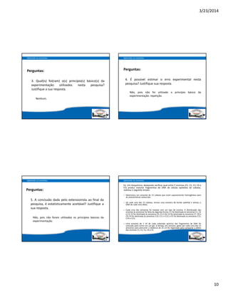 3/23/2014
10
Perguntas:
3. Qual(is) foi(ram) o(s) princípio(s) básico(s) da
experimentação utilizados nesta pesquisa?
Justifique a sua resposta.
Nenhum.
Aplicando os conceitos
Perguntas:
4.  É possível estimar o erro experimental nesta
pesquisa? Justifique sua resposta.
Não, pois não foi utilizado o princípio básico da
experimentação: repetição.
Aplicando os conceitos
Perguntas:
5. A conclusão dada pelo extensionista ao final da
pesquisa,  é estatisticamente aceitável? Justifique a
sua resposta.
Não, pois não foram utilizados os princípios básicos da
experimentação.
Aplicando os conceitos
Ex: Um bioquímico, desejando verificar qual entre 5 enzimas (E1, E2, E3, E4 e
E5) produz maiores fragmentos de DNA de células epiteliais de cobaias,
realizou o seguinte ensaio:
– Selecionou um conjunto de 15 cobaias que eram supostamente homogêneas para
as características essenciais;
– De cada uma das 15 cobaias, tomou uma amostra de tecido epitelial e extraiu o
DNA de cada uma delas;
– Cada uma das amostras foi tratada com um tipo de enzima. A distribuição das
enzimas às amostras foi feita da seguinte forma: E1 foi destinada às amostras C1, C2
e C3; E2 foi destinada às amostras C4, C5 e C6; E3 foi destinada às amostras C7, C8 e
C9; E4 foi destinada às amostras C10, C11 e C12; e E5 foi destinada às amostras C13,
C14 e C15;
– Uma amostra de 1 ml de cada substrato químico dos fragmentos de DNA foi
colocado para correr em um gel. O tempo, em minutos, gasto por cada uma das 15
amostras para percorrer a distância de 25 cm foi registrado para comparar o efeito
das enzimas E1, E2, E3, E4 e E5.
Aplicando os conceitos
 