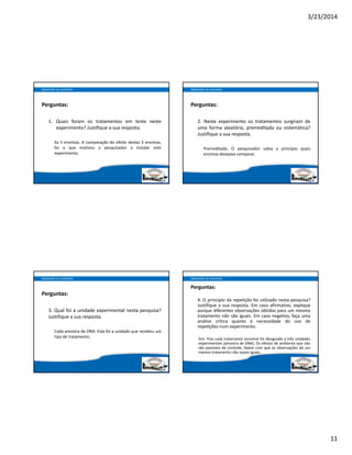 3/23/2014
11
Perguntas:
1. Quais foram os tratamentos em teste neste
experimento? Justifique a sua resposta.
As 5 enzimas. A comparação do efeito destas 5 enzimas,
foi o que motivou o pesquisador a instalar este
experimento.
Aplicando os conceitos
Perguntas:
2. Neste experimento os tratamentos surgiram de
uma forma aleatória, premeditada ou sistemática?
Justifique a sua resposta.
Premeditada. O pesquisador sabia a princípio quais
enzimas desejava comparar.
Aplicando os conceitos
Perguntas:
3. Qual foi a unidade experimental nesta pesquisa?
Justifique a sua resposta.
Cada amostra de DNA. Esta foi a unidade que recebeu um
tipo de tratamento.
Aplicando os conceitos
Perguntas:
4. O princípio da repe ção foi utilizado nesta pesquisa?
Justifique a sua resposta. Em caso afirmativo, explique
porque diferentes observações obtidas para um mesmo
tratamento não são iguais. Em caso negativo, faça uma
análise crítica quanto  à necessidade do uso de
repe ções num experimento.
Sim. Pois cada tratamento (enzima) foi designado a três unidades
experimentais (amostra de DNA). Os efeitos de ambiente que não
são passíveis de controle, fazem com que as observações de um
mesmo tratamento não sejam iguais.
Aplicando os conceitos
 