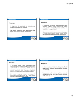 3/23/2014
12
Perguntas:
5. O princípio da casualização foi utilizado nesta
pesquisa? Justifique a sua resposta.
Não, pois os tratamentos foram designados de uma
forma sistemática às unidades experimentais.
Aplicando os conceitos
Perguntas:
6. O princípio do controle local foi utilizado nesta
pesquisa? Justifique a sua resposta. Em termos
gerais, quando o princípio do controle local deve ser
utilizado em um experimento?
Não, pois não houve nenhum controle na casualização.
O princípio do controle local deve ser utilizado quando
não existe uniformidade das condições experimentais.
Aplicando os conceitos
Perguntas:
7. É possível estimar o erro experimental nesta
pesquisa? Justifique a sua resposta. Em caso afirmativo,
a estimativa do erro experimental é válida? Justifique a
sua resposta. Em caso negativo, indique o que deveria
ser feito de diferente neste ensaio para ser possível
estimar o erro experimental. Justifique a sua resposta.
Sim. Pois o princípio da repe ção foi utilizado. A
estimativa do erro experimental não  é válida pois o
princípio da casualização não foi utilizado.
Aplicando os conceitos
Perguntas:
8. Neste ensaio, qual foi a variável resposta utilizada
para comparar os efeitos de tratamentos? Justifique
a sua resposta.
Tempo gasto, pelo substrato químico contendo
fragmentos de DNA, para percorrer uma distância
de 25 cm no gel.
Aplicando os conceitos
 