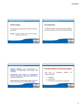 3/23/2014
3
Variável resposta
É a variável mensurada usada para avaliar o efeito de
tratamentos.
Exemplos: produção de laranjas; ganho de peso de leitões;
produção de leite de vacas.
Experimentação – alguns conceitos básicos
Erro experimental
É o efeito de fatores que atuam de forma aleatória e
que não são passíveis de controle pelo experimentador.
Experimentação – alguns conceitos básicos
• Pesquisa cien fica: está constantemente se
utilizando de experimentos para provar suas
hipóteses;
• Procedimento para realizar um experimento:
varia de acordo com a área para a qual está se
fazendo uma pesquisa;
• Todo experimento deve seguir alguns princípios
básicos, para que as conclusões sejam válidas.
Experimentação – alguns conceitos básicos
Princípios Básicos da Experimentação
São três os  princípios  básicos da
experimentação:
1. Repe ção;
2. Casualização;
3. Controle local ou controle na casualização.
 