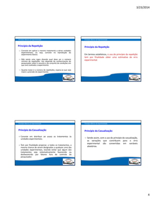 3/23/2014
4
Princípio da Repe ção
– Consiste em aplicar o mesmo tratamento a várias unidades
experimentais, ou seja, consiste na reprodução do
experimento básico.
– Não existe uma regra dizendo qual deve ser o número
mínimo de repe ções. Isto depende do conhecimento do
pesquisador sobre o assunto e do conjunto de condições em
que será realizado o experimento.
– Quanto maior é o número de repe ções, espera‐se que seja
maior a precisão do experimento.
Princípios Básicos da Experimentação
Princípio da Repe ção
Em termos esta sticos, o uso do princípio da repe ção
tem por finalidade obter uma estimativa do erro
experimental.
Princípios Básicos da Experimentação
Princípio da Casualização
– Consiste em distribuir ao acaso os tratamentos às
unidades experimentais;
– Tem por finalidade propiciar, a todos os tratamentos, a
mesma chance de serem designados a qualquer uma das
unidades experimentais, visando evitar que algum dos
tratamentos seja sistematicamente favorecido ou
desfavorecido por fatores fora de controle do
pesquisador.
Princípios Básicos da Experimentação
Princípio da Casualização
– Sendo assim, com o uso do princípio da casualização,
as variações que contribuem para o erro
experimental são convertidas em variáveis
aleatórias.
Princípios Básicos da Experimentação
 