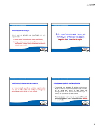 3/23/2014
5
Princípio da Casualização
Com o uso do princípio da casualização em um
experimento:
a) Obtém‐se uma estimativa válida do erro experimental;
b) Fica garantido o uso de testes de signiﬁcância, pois os erros
experimentais atuam de forma independente nas diversas
unidades experimentais.
Princípios Básicos da Experimentação
Todo experimento deve conter, no 
mínimo, os princípios básicos da 
repe ção e da casualização.
Princípios Básicos da Experimentação
Princípio do Controle na Casualização
Só é recomendado quando as unidades experimentais
não são ou não estão sob condições homogêneas
devido a inﬂuência de um ou mais fatores;
Princípios Básicos da Experimentação
Princípio do Controle na Casualização
– Para utilizar este princípio,  é necessário inicialmente
dividir as unidades experimentais em blocos de unidades,
de tal forma que dentro de cada bloco haja
homogeneidade e um número de unidades igual ao
número de tratamentos do experimento;
– A distribuição dos tratamentos às unidades é feita então
dentro de cada bloco. Daí o nome do princípio controle
na casualização.
Princípios Básicos da Experimentação
 